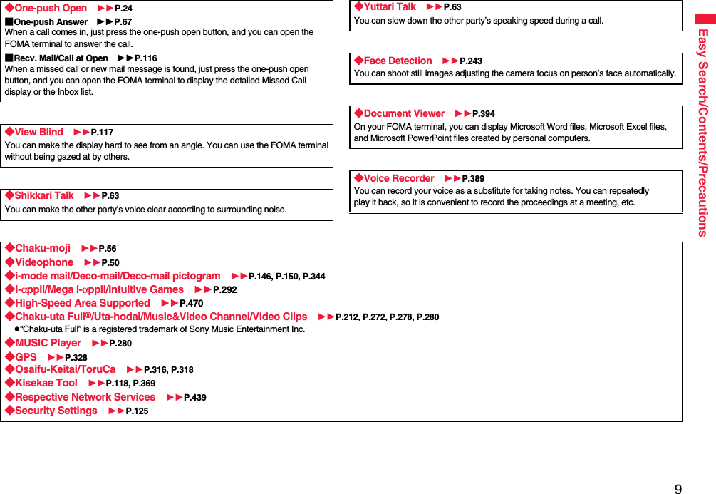 9Easy Search/Contents/Precautions◆One-push Open P.24■One-push Answer P.67When a call comes in, just press the one-push open button, and you can open the FOMA terminal to answer the call.■Recv. Mail/Call at Open P.116When a missed call or new mail message is found, just press the one-push open button, and you can open the FOMA terminal to display the detailed Missed Call display or the Inbox list.◆View Blind P.117You can make the display hard to see from an angle. You can use the FOMA terminalwithout being gazed at by others.◆Shikkari Talk P.63You can make the other party’s voice clear according to surrounding noise.◆Yuttari Talk P.63You can slow down the other party’s speaking speed during a call.◆Face Detection P.243You can shoot still images adjusting the camera focus on person’s face automatically.◆Document Viewer P.394On your FOMA terminal, you can display Microsoft Word files, Microsoft Excel files, and Microsoft PowerPoint files created by personal computers.◆Voice Recorder P.389You can record your voice as a substitute for taking notes. You can repeatedlyplay it back, so it is convenient to record the proceedings at a meeting, etc.◆Chaku-moji P.56◆Videophone P.50◆i-mode mail/Deco-mail/Deco-mail pictogram P.146, P.150, P.344◆i-αppli/Mega i-αppli/Intuitive Games P.292◆High-Speed Area Supported P.470◆Chaku-uta Full®/Uta-hodai/Music&amp;Video Channel/Video Clips P.212, P.272, P.278, P.280p“Chaku-uta Full” is a registered trademark of Sony Music Entertainment Inc.◆MUSIC Player P.280◆GPS P.328◆Osaifu-Keitai/ToruCa P.316, P.318◆Kisekae Tool P.118, P.369◆Respective Network Services P.439◆Security Settings P.125