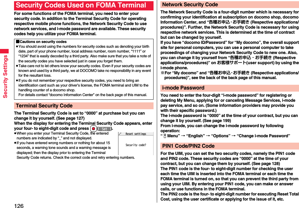 126Security SettingsFor some functions of the FOMA terminal, you need to enter your security code. In addition to the Terminal Security Code for operating respective mobile phone functions, the Network Security Code to use network services, and i-mode password are available. These security codes help you utilize your FOMA terminal.The Terminal Security Code is set to “0000” at purchase but you can change it by yourself. (See page 127)When the display for entering the Terminal Security Code appears, enter your four- to eight-digit code and press Oo().pWhen you enter your Terminal Security Code, the entered numbers are indicated by “_” and not displayed.pIf you have entered wrong numbers or nothing for about 15 seconds, a warning tone sounds and a warning message is displayed; then the display prior to entering the Terminal Security Code returns. Check the correct code and retry entering numbers.Security Codes Used on FOMA Terminal■Cautions on security codespYou should avoid using the numbers for security codes such as denoting your birth date, part of your phone number, local address number, room number, “1111” or “1234” that is easily decoded by a third party. Also make sure that you take a note of the security codes you have selected just in case you forget them.pTake care not to let others know your security codes. Even if your security codes are known and used by a third party, we at DOCOMO take no responsibility in any event for the resultant loss.pIf you do not remember your respective security codes, you need to bring an identification card such as your driver’s license, the FOMA terminal and UIM to the handling counter of a docomo shop.For details contact “docomo Information Center” on the back page of this manual.Terminal Security CodeThe Network Security Code is a four-digit number which is necessary for confirming your identification at subscription on docomo shop, docomo Information Center, and “各種お申込・お手続き (Respective applications/ procedures)”. Further, the Network Security Code is necessary for using respective network services. This is determined at the time of contract but can be changed by yourself.If you have “docomo ID/Password” for “My docomo”, the overall support site for personal computers, you can use a personal computer to take proceedings of changing your Network Security Code to new one. Also, you can change it by yourself from “各種お申込・お手続き (Respective applications/procedures)” on お客様サポート(user support) by using the i-mode phone.※For “My docomo” and “各種お申込・お手続き (Respective applications/ procedures)”, see the back of the back page of this manual.You need to enter the four-digit “i-mode password” for registering or deleting My Menu, applying for or canceling Message Services, i-mode pay service, and so on. (Some information providers may provide you with their specific password.)The i-mode password is “0000” at the time of your contract, but you can change it by yourself. (See page 199)From i-mode, you can change the i-mode password by following operation:“iMenu” → “English” → “Options” → “Change i-mode Password”For the UIM, you can set the two security codes, namely the PIN1 code and PIN2 code. These security codes are “0000” at the time of your contract, but you can change them by yourself. (See page 128)The PIN1 code is the four- to eight-digit number for checking the user each time the UIM is inserted into the FOMA terminal or each time the FOMA terminal is turned on, so that you can prevent the third party from using your UIM. By entering your PIN1 code, you can make or answer calls, or use functions in the FOMA terminal.The PIN2 code is the four- to eight-digit number for executing Reset Total Cost, using the user certificate or applying for the issue of it, etc.Network Security Codei-mode PasswordPIN1 Code/PIN2 Code