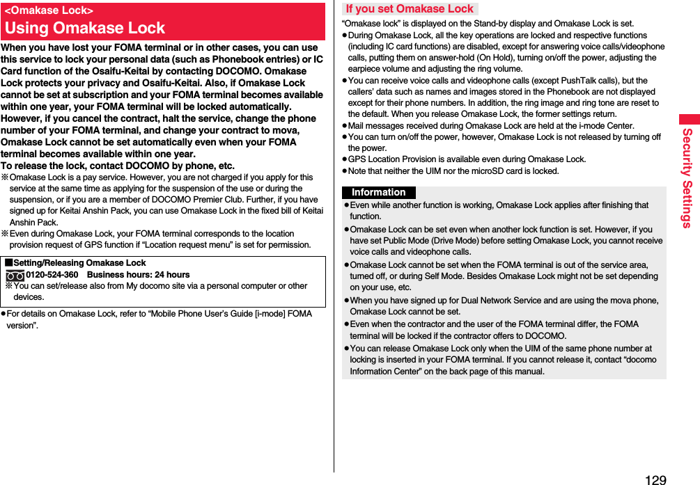 129Security SettingsWhen you have lost your FOMA terminal or in other cases, you can use this service to lock your personal data (such as Phonebook entries) or IC Card function of the Osaifu-Keitai by contacting DOCOMO. Omakase Lock protects your privacy and Osaifu-Keitai. Also, if Omakase Lock cannot be set at subscription and your FOMA terminal becomes available within one year, your FOMA terminal will be locked automatically. However, if you cancel the contract, halt the service, change the phone number of your FOMA terminal, and change your contract to mova, Omakase Lock cannot be set automatically even when your FOMA terminal becomes available within one year.To release the lock, contact DOCOMO by phone, etc.※Omakase Lock is a pay service. However, you are not charged if you apply for this service at the same time as applying for the suspension of the use or during the suspension, or if you are a member of DOCOMO Premier Club. Further, if you have signed up for Keitai Anshin Pack, you can use Omakase Lock in the fixed bill of Keitai Anshin Pack.※Even during Omakase Lock, your FOMA terminal corresponds to the location provision request of GPS function if “Location request menu” is set for permission.pFor details on Omakase Lock, refer to “Mobile Phone User’s Guide [i-mode] FOMA version”.&lt;Omakase Lock&gt;Using Omakase Lock■Setting/Releasing Omakase Lock0120-524-360 Business hours: 24 hours※You can set/release also from My docomo site via a personal computer or other devices. “Omakase lock” is displayed on the Stand-by display and Omakase Lock is set.pDuring Omakase Lock, all the key operations are locked and respective functions (including IC card functions) are disabled, except for answering voice calls/videophone calls, putting them on answer-hold (On Hold), turning on/off the power, adjusting the earpiece volume and adjusting the ring volume.pYou can receive voice calls and videophone calls (except PushTalk calls), but the callers’ data such as names and images stored in the Phonebook are not displayed except for their phone numbers. In addition, the ring image and ring tone are reset to the default. When you release Omakase Lock, the former settings return.pMail messages received during Omakase Lock are held at the i-mode Center.pYou can turn on/off the power, however, Omakase Lock is not released by turning off the power.pGPS Location Provision is available even during Omakase Lock.pNote that neither the UIM nor the microSD card is locked.If you set Omakase LockInformationpEven while another function is working, Omakase Lock applies after finishing that function.pOmakase Lock can be set even when another lock function is set. However, if you have set Public Mode (Drive Mode) before setting Omakase Lock, you cannot receive voice calls and videophone calls.pOmakase Lock cannot be set when the FOMA terminal is out of the service area, turned off, or during Self Mode. Besides Omakase Lock might not be set depending on your use, etc.pWhen you have signed up for Dual Network Service and are using the mova phone, Omakase Lock cannot be set.pEven when the contractor and the user of the FOMA terminal differ, the FOMA terminal will be locked if the contractor offers to DOCOMO.pYou can release Omakase Lock only when the UIM of the same phone number at locking is inserted in your FOMA terminal. If you cannot release it, contact “docomo Information Center” on the back page of this manual.