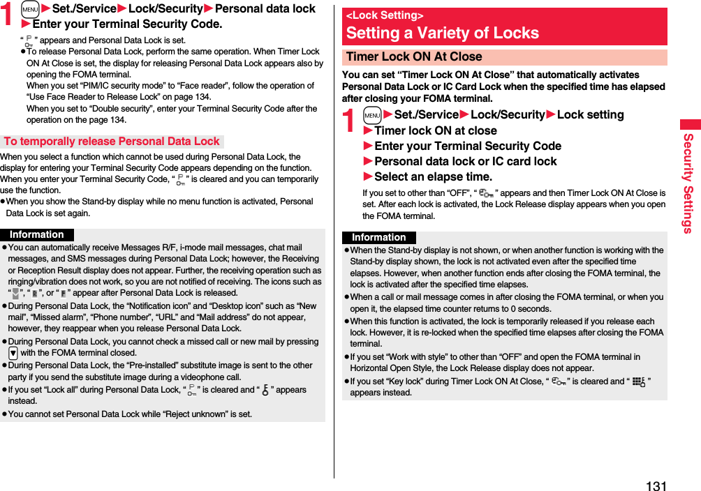 131Security Settings1mSet./ServiceLock/SecurityPersonal data lockEnter your Terminal Security Code.“ ” appears and Personal Data Lock is set.pTo release Personal Data Lock, perform the same operation. When Timer Lock ON At Close is set, the display for releasing Personal Data Lock appears also by opening the FOMA terminal.When you set “PIM/IC security mode” to “Face reader”, follow the operation of “Use Face Reader to Release Lock” on page 134. When you set to “Double security”, enter your Terminal Security Code after the operation on the page 134.When you select a function which cannot be used during Personal Data Lock, the display for entering your Terminal Security Code appears depending on the function. When you enter your Terminal Security Code, “ ” is cleared and you can temporarily use the function.pWhen you show the Stand-by display while no menu function is activated, Personal Data Lock is set again.To temporally release Personal Data LockInformationpYou can automatically receive Messages R/F, i-mode mail messages, chat mail messages, and SMS messages during Personal Data Lock; however, the Receiving or Reception Result display does not appear. Further, the receiving operation such as ringing/vibration does not work, so you are not notified of receiving. The icons such as “ ”, “ ”, or “ ” appear after Personal Data Lock is released.pDuring Personal Data Lock, the “Notification icon” and “Desktop icon” such as “New mail”, “Missed alarm”, “Phone number”, “URL” and “Mail address” do not appear, however, they reappear when you release Personal Data Lock.pDuring Personal Data Lock, you cannot check a missed call or new mail by pressing .&gt; with the FOMA terminal closed.pDuring Personal Data Lock, the “Pre-installed” substitute image is sent to the other party if you send the substitute image during a videophone call.pIf you set “Lock all” during Personal Data Lock, “ ” is cleared and “ ” appears instead.pYou cannot set Personal Data Lock while “Reject unknown” is set.You can set “Timer Lock ON At Close” that automatically activates Personal Data Lock or IC Card Lock when the specified time has elapsed after closing your FOMA terminal.1mSet./ServiceLock/SecurityLock settingTimer lock ON at closeEnter your Terminal Security CodePersonal data lock or IC card lockSelect an elapse time.If you set to other than “OFF”, “ ” appears and then Timer Lock ON At Close is set. After each lock is activated, the Lock Release display appears when you open the FOMA terminal.&lt;Lock Setting&gt;Setting a Variety of LocksTimer Lock ON At CloseInformationpWhen the Stand-by display is not shown, or when another function is working with the Stand-by display shown, the lock is not activated even after the specified time elapses. However, when another function ends after closing the FOMA terminal, the lock is activated after the specified time elapses.pWhen a call or mail message comes in after closing the FOMA terminal, or when you open it, the elapsed time counter returns to 0 seconds.pWhen this function is activated, the lock is temporarily released if you release each lock. However, it is re-locked when the specified time elapses after closing the FOMA terminal.pIf you set “Work with style” to other than “OFF” and open the FOMA terminal in Horizontal Open Style, the Lock Release display does not appear.pIf you set “Key lock” during Timer Lock ON At Close, “ ” is cleared and “ ” appears instead.