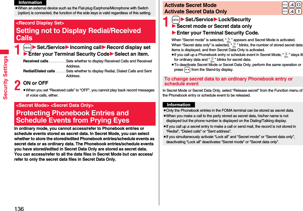136Security Settings1mSet./ServiceIncoming callRecord display setEnter your Terminal Security CodeSelect an item.Received calls . . . . . . . . . Sets whether to display Received Calls and Received Address.Redial/Dialed calls  . . . . . Sets whether to display Redial, Dialed Calls and Sent Address.2ON or OFFpWhen you set “Received calls” to “OFF”, you cannot play back record messages of voice calls, either.In ordinary mode, you cannot access/refer to Phonebook entries or schedule events stored as secret data. In Secret Mode, you can select whether to store the stored/edited Phonebook entries/schedule events as secret data or as ordinary data. The Phonebook entries/schedule events you have stored/edited in Secret Data Only are stored as secret data.You can access/refer to all the data files in Secret Mode but can access/refer to only the secret data files in Secret Data Only.pWhen an external device such as the Flat-plug Earphone/Microphone with Switch (option) is connected, the function of the side keys is valid regardless of this setting.&lt;Record Display Set&gt;Setting not to Display Redial/Received CallsInformation&lt;Secret Mode&gt; &lt;Secret Data Only&gt;Protecting Phonebook Entries and Schedule Events from Prying Eyes1mSet./ServiceLock/SecuritySecret mode or Secret data onlyEnter your Terminal Security Code.When “Secret mode” is selected, “ ” appears and Secret Mode is activated.When “Secret data only” is selected, “ ” blinks, the number of stored secret data items is displayed, and then Secret Data Only is activated.pIf you call up a Phonebook entry or schedule event in Secret Mode, “ ” stays lit for ordinary data and “ ” blinks for secret data.pTo deactivate Secret Mode or Secret Data Only, perform the same operation or press h from the Stand-by display.In Secret Mode or Secret Data Only, select “Release secret” from the Function menu of the Phonebook entry or schedule event to be released.+m-4-0Activate Secret Mode+m-4-1Activate Secret Data OnlyTo change secret data to an ordinary Phonebook entry or schedule eventInformationpOnly the Phonebook entries in the FOMA terminal can be stored as secret data.pWhen you make a call to the party stored as secret data, his/her name is not displayed but the phone number is displayed on the Dialing/Talking display.pIf you call up a secret entry to make a call or send mail, the record is not stored in “Redial”, “Dialed calls” or “Sent address”.pIf you simultaneously activate “Lock all” and “Secret mode” or “Secret data only”, deactivating “Lock all” deactivates “Secret mode” or “Secret data only”.