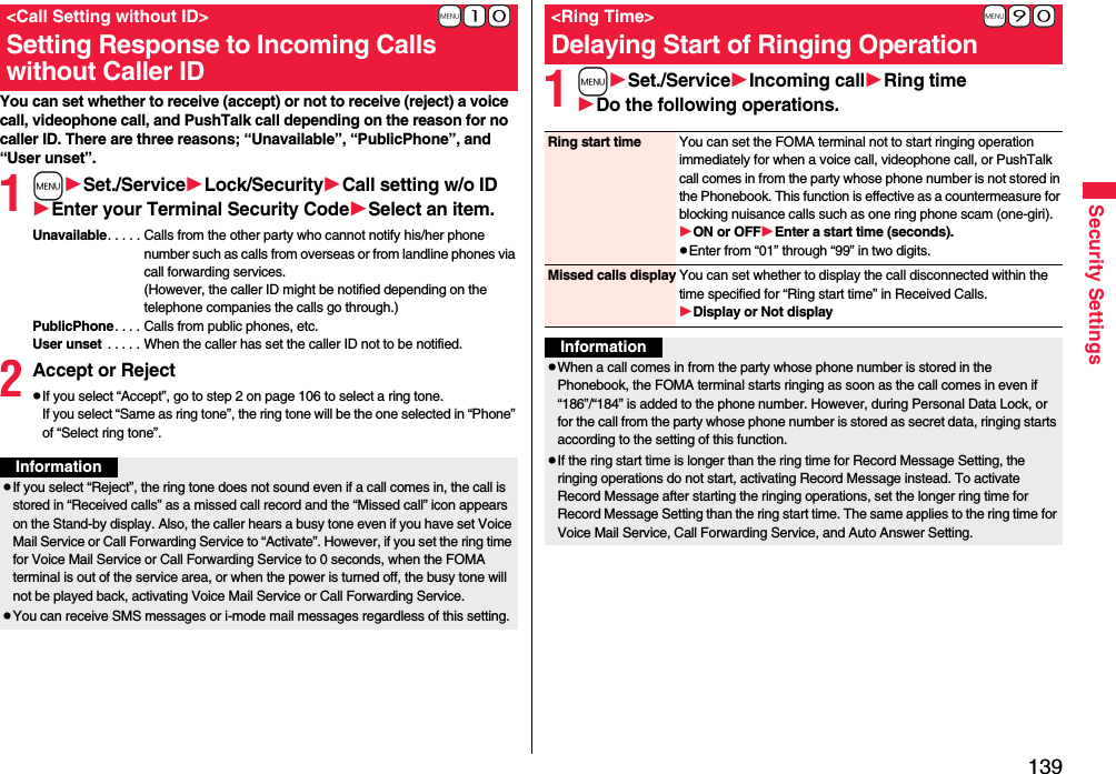 139Security SettingsYou can set whether to receive (accept) or not to receive (reject) a voice call, videophone call, and PushTalk call depending on the reason for no caller ID. There are three reasons; “Unavailable”, “PublicPhone”, and “User unset”.1mSet./ServiceLock/SecurityCall setting w/o IDEnter your Terminal Security CodeSelect an item.Unavailable. . . . . Calls from the other party who cannot notify his/her phone number such as calls from overseas or from landline phones via call forwarding services.(However, the caller ID might be notified depending on the telephone companies the calls go through.)PublicPhone. . . . Calls from public phones, etc.User unset  . . . . . When the caller has set the caller ID not to be notified.2Accept or RejectpIf you select “Accept”, go to step 2 on page 106 to select a ring tone. If you select “Same as ring tone”, the ring tone will be the one selected in “Phone” of “Select ring tone”.+m-1-0&lt;Call Setting without ID&gt;Setting Response to Incoming Calls without Caller IDInformationpIf you select “Reject”, the ring tone does not sound even if a call comes in, the call is stored in “Received calls” as a missed call record and the “Missed call” icon appears on the Stand-by display. Also, the caller hears a busy tone even if you have set Voice Mail Service or Call Forwarding Service to “Activate”. However, if you set the ring time for Voice Mail Service or Call Forwarding Service to 0 seconds, when the FOMA terminal is out of the service area, or when the power is turned off, the busy tone will not be played back, activating Voice Mail Service or Call Forwarding Service.pYou can receive SMS messages or i-mode mail messages regardless of this setting.1mSet./ServiceIncoming callRing timeDo the following operations.+m-9-0&lt;Ring Time&gt;Delaying Start of Ringing OperationRing start time You can set the FOMA terminal not to start ringing operation immediately for when a voice call, videophone call, or PushTalk call comes in from the party whose phone number is not stored in the Phonebook. This function is effective as a countermeasure for blocking nuisance calls such as one ring phone scam (one-giri).ON or OFFEnter a start time (seconds).pEnter from “01” through “99” in two digits.Missed calls display You can set whether to display the call disconnected within the time specified for “Ring start time” in Received Calls.Display or Not displayInformationpWhen a call comes in from the party whose phone number is stored in the Phonebook, the FOMA terminal starts ringing as soon as the call comes in even if “186”/“184” is added to the phone number. However, during Personal Data Lock, or for the call from the party whose phone number is stored as secret data, ringing starts according to the setting of this function.pIf the ring start time is longer than the ring time for Record Message Setting, the ringing operations do not start, activating Record Message instead. To activate Record Message after starting the ringing operations, set the longer ring time for Record Message Setting than the ring start time. The same applies to the ring time for Voice Mail Service, Call Forwarding Service, and Auto Answer Setting.
