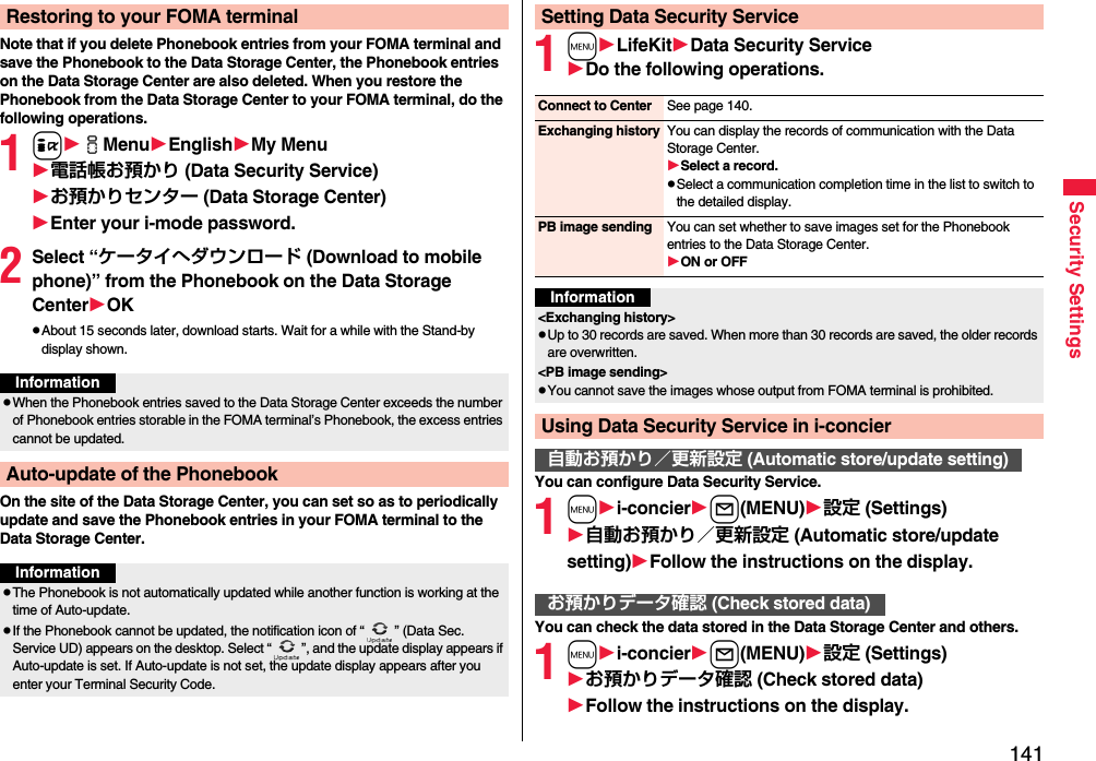 141Security SettingsNote that if you delete Phonebook entries from your FOMA terminal and save the Phonebook to the Data Storage Center, the Phonebook entries on the Data Storage Center are also deleted. When you restore the Phonebook from the Data Storage Center to your FOMA terminal, do the following operations.1iiMenuEnglishMy Menu電話帳お預かり (Data Security Service)お預かりセンター (Data Storage Center)Enter your i-mode password.2Select “ケータイへダウンロード (Download to mobile phone)” from the Phonebook on the Data Storage CenterOKpAbout 15 seconds later, download starts. Wait for a while with the Stand-by display shown.On the site of the Data Storage Center, you can set so as to periodically update and save the Phonebook entries in your FOMA terminal to the Data Storage Center.Restoring to your FOMA terminalInformationpWhen the Phonebook entries saved to the Data Storage Center exceeds the number of Phonebook entries storable in the FOMA terminal’s Phonebook, the excess entries cannot be updated.Auto-update of the PhonebookInformationpThe Phonebook is not automatically updated while another function is working at the time of Auto-update.pIf the Phonebook cannot be updated, the notification icon of “ ” (Data Sec. Service UD) appears on the desktop. Select “ ”, and the update display appears if Auto-update is set. If Auto-update is not set, the update display appears after you enter your Terminal Security Code.1mLifeKitData Security ServiceDo the following operations.You can configure Data Security Service.1mi-concierl(MENU)設定 (Settings)自動お預かり／更新設定 (Automatic store/update setting)Follow the instructions on the display.You can check the data stored in the Data Storage Center and others.1mi-concierl(MENU)設定 (Settings)お預かりデータ確認 (Check stored data)Follow the instructions on the display.Setting Data Security ServiceConnect to Center See page 140.Exchanging history You can display the records of communication with the Data Storage Center.Select a record.pSelect a communication completion time in the list to switch to the detailed display.PB image sending You can set whether to save images set for the Phonebook entries to the Data Storage Center.ON or OFFInformation&lt;Exchanging history&gt;pUp to 30 records are saved. When more than 30 records are saved, the older records are overwritten.&lt;PB image sending&gt;pYou cannot save the images whose output from FOMA terminal is prohibited.Using Data Security Service in i-concier自動お預かり／更新設定 (Automatic store/update setting)お預かりデータ確認 (Check stored data)