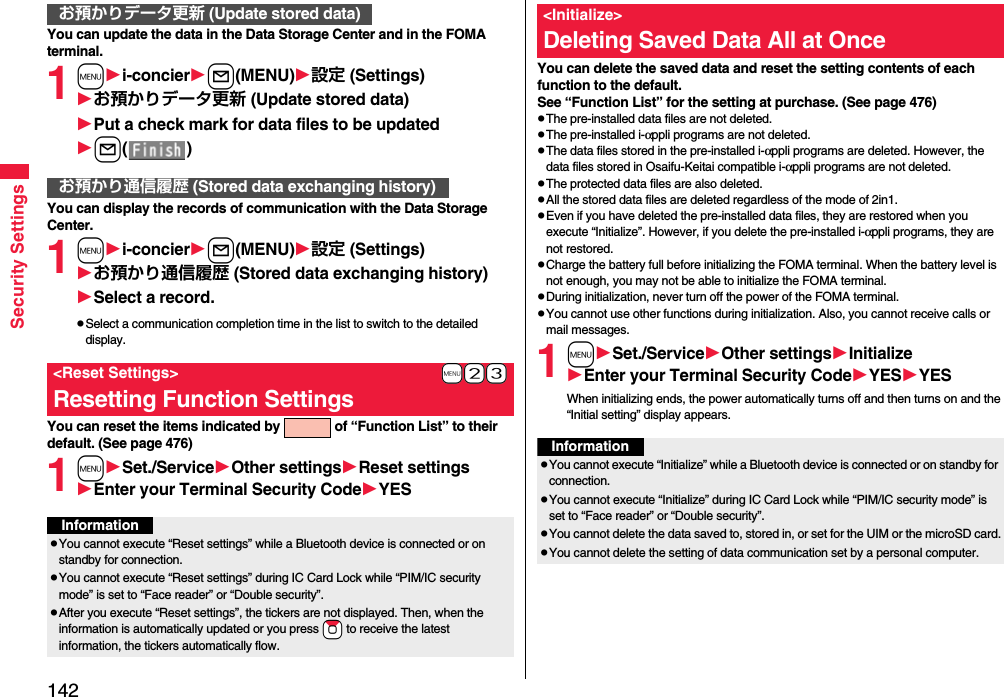 142Security SettingsYou can update the data in the Data Storage Center and in the FOMA terminal.1mi-concierl(MENU)設定 (Settings)お預かりデータ更新 (Update stored data)Put a check mark for data files to be updatedl()You can display the records of communication with the Data Storage Center.1mi-concierl(MENU)設定 (Settings)お預かり通信履歴 (Stored data exchanging history)Select a record.pSelect a communication completion time in the list to switch to the detailed display.You can reset the items indicated by   of “Function List” to their default. (See page 476)1mSet./ServiceOther settingsReset settingsEnter your Terminal Security CodeYESお預かりデータ更新 (Update stored data)お預かり通信履歴 (Stored data exchanging history)+m-2-3&lt;Reset Settings&gt;Resetting Function SettingsInformationpYou cannot execute “Reset settings” while a Bluetooth device is connected or on standby for connection.pYou cannot execute “Reset settings” during IC Card Lock while “PIM/IC security mode” is set to “Face reader” or “Double security”.pAfter you execute “Reset settings”, the tickers are not displayed. Then, when the information is automatically updated or you press +Zo to receive the latest information, the tickers automatically flow.You can delete the saved data and reset the setting contents of each function to the default.See “Function List” for the setting at purchase. (See page 476)pThe pre-installed data files are not deleted.pThe pre-installed i-αppli programs are not deleted.pThe data files stored in the pre-installed i-αppli programs are deleted. However, the data files stored in Osaifu-Keitai compatible i-αppli programs are not deleted.pThe protected data files are also deleted.pAll the stored data files are deleted regardless of the mode of 2in1.pEven if you have deleted the pre-installed data files, they are restored when you execute “Initialize”. However, if you delete the pre-installed i-αppli programs, they are not restored.pCharge the battery full before initializing the FOMA terminal. When the battery level is not enough, you may not be able to initialize the FOMA terminal.pDuring initialization, never turn off the power of the FOMA terminal.pYou cannot use other functions during initialization. Also, you cannot receive calls or mail messages.1mSet./ServiceOther settingsInitializeEnter your Terminal Security CodeYESYESWhen initializing ends, the power automatically turns off and then turns on and the “Initial setting” display appears.&lt;Initialize&gt;Deleting Saved Data All at OnceInformationpYou cannot execute “Initialize” while a Bluetooth device is connected or on standby for connection.pYou cannot execute “Initialize” during IC Card Lock while “PIM/IC security mode” is set to “Face reader” or “Double security”.pYou cannot delete the data saved to, stored in, or set for the UIM or the microSD card.pYou cannot delete the setting of data communication set by a personal computer.