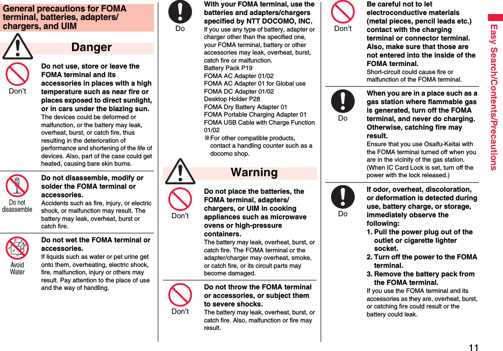 11Easy Search/Contents/PrecautionsDo not use, store or leave the FOMA terminal and its accessories in places with a high temperature such as near fire or places exposed to direct sunlight, or in cars under the blazing sun.The devices could be deformed or malfunction, or the battery may leak, overheat, burst, or catch fire, thus resulting in the deterioration of performance and shortening of the life of devices. Also, part of the case could get heated, causing bare skin burns.Do not disassemble, modify or solder the FOMA terminal or accessories.Accidents such as fire, injury, or electric shock, or malfunction may result. The battery may leak, overheat, burst or catch fire.Do not wet the FOMA terminal or accessories.If liquids such as water or pet urine get onto them, overheating, electric shock, fire, malfunction, injury or others may result. Pay attention to the place of use and the way of handling.General precautions for FOMA terminal, batteries, adapters/chargers, and UIM DangerDon’t Do not disassemble Avoid Water With your FOMA terminal, use the batteries and adapters/chargers specified by NTT DOCOMO, INC.If you use any type of battery, adapter or charger other than the specified one, your FOMA terminal, battery or other accessories may leak, overheat, burst, catch fire or malfunction.Battery Pack P19FOMA AC Adapter 01/02FOMA AC Adapter 01 for Global useFOMA DC Adapter 01/02Desktop Holder P28FOMA Dry Battery Adapter 01FOMA Portable Charging Adapter 01FOMA USB Cable with Charge Function 01/02※For other compatible products, contact a handling counter such as a docomo shop.Do not place the batteries, the FOMA terminal, adapters/chargers, or UIM in cooking appliances such as microwave ovens or high-pressure containers.The battery may leak, overheat, burst, or catch fire. The FOMA terminal or the adapter/charger may overheat, smoke, or catch fire, or its circuit parts may become damaged.Do not throw the FOMA terminal or accessories, or subject them to severe shocks.The battery may leak, overheat, burst, or catch fire. Also, malfunction or fire may result. WarningDo Don’t Don’t Be careful not to let electroconductive materials (metal pieces, pencil leads etc.) contact with the charging terminal or connector terminal. Also, make sure that those are not entered into the inside of the FOMA terminal.Short-circuit could cause fire or malfunction of the FOMA terminal.When you are in a place such as a gas station where flammable gas is generated, turn off the FOMA terminal, and never do charging. Otherwise, catching fire may result.Ensure that you use Osaifu-Keitai with the FOMA terminal turned off when you are in the vicinity of the gas station. (When IC Card Lock is set, turn off the power with the lock released.)If odor, overheat, discoloration, or deformation is detected during use, battery charge, or storage, immediately observe the following:1. Pull the power plug out of the outlet or cigarette lighter socket.2. Turn off the power to the FOMA terminal.3. Remove the battery pack from the FOMA terminal.If you use the FOMA terminal and its accessories as they are, overheat, burst, or catching fire could result or the battery could leak.Don’t Do Do 