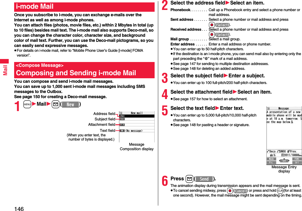 146MailOnce you subscribe to i-mode, you can exchange e-mails over the Internet as well as among i-mode phones.You can attach files (photos, movie files, etc.) within 2 Mbytes in total (up to 10 files) besides mail text. The i-mode mail also supports Deco-mail, so you can change the character color, character size, and background color of mail text. Further, you can use the Deco-mail pictograms, so you can easily send expressive messages.pFor details on i-mode mail, refer to “Mobile Phone User’s Guide [i-mode] FOMA version”.You can compose and send i-mode mail messages.You can save up to 1,000 sent i-mode mail messages including SMS messages to the Outbox.See page 150 for creating a Deco-mail message.1mMaill()i-mode Mail&lt;Compose Message&gt;Composing and Sending i-mode MailMessage Composition displayAddress fieldSubject fieldText field(When you enter text, the number of bytes is displayed.)Attachment field2Select the address fieldSelect an item.Phonebook. . . . . . . . .  Call up a Phonebook entry and select a phone number or mail address.Sent address . . . . . . .  Select a phone number or mail address and press Oo().Received address . . .  Select a phone number or mail address and press Oo().Mail group  . . . . . . . . .  Select a mail group.Enter address  . . . . . .  Enter a mail address or phone number.pYou can enter up to 50 half-pitch characters.pIf the destination is an i-mode phone, you can send mail also by entering only the part preceding the “@” mark of a mail address.pSee page 147 for sending to multiple destination addresses.pSee page 148 for deleting an added address.3Select the subject fieldEnter a subject.pYou can enter up to 100 full-pitch/200 half-pitch characters.4Select the attachment fieldSelect an item.pSee page 157 for how to select an attachment.5Select the text fieldEnter text.pYou can enter up to 5,000 full-pitch/10,000 half-pitch characters.pSee page 148 for pasting a header or signature.6Press l().The animation display during transmission appears and the mail message is sent.pTo cancel sending midway, press Oo( ) or press and hold r(for at least one second). However, the mail message might be sent depending on the timing.Message Entry display