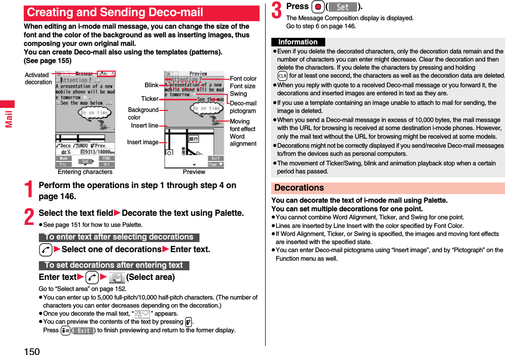 150MailWhen editing an i-mode mail message, you can change the size of the font and the color of the background as well as inserting images, thus composing your own original mail. You can create Deco-mail also using the templates (patterns).(See page 155)1Perform the operations in step 1 through step 4 on page 146.2Select the text fieldDecorate the text using Palette.pSee page 151 for how to use Palette.dSelect one of decorationsEnter text.Enter textd(Select area)Go to “Select area” on page 152.pYou can enter up to 5,000 full-pitch/10,000 half-pitch characters. (The number of characters you can enter decreases depending on the decoration.)pOnce you decorate the mail text, “ ” appears.pYou can preview the contents of the text by pressing p.Press i( ) to finish previewing and return to the former display.Creating and Sending Deco-mailEntering charactersActivated decorationPreviewFont colorFont sizeSwingMoving font effect Word alignmentDeco-mailpictogramTickerBlinkBackgroundcolorInsert lineInsert imageTo enter text after selecting decorationsTo set decorations after entering text3Press Oo().The Message Composition display is displayed.Go to step 6 on page 146.You can decorate the text of i-mode mail using Palette. You can set multiple decorations for one point.pYou cannot combine Word Alignment, Ticker, and Swing for one point.pLines are inserted by Line Insert with the color specified by Font Color.pIf Word Alignment, Ticker, or Swing is specified, the images and moving font effects are inserted with the specified state.pYou can enter Deco-mail pictograms using “Insert image”, and by “Pictograph” on the Function menu as well.InformationpEven if you delete the decorated characters, only the decoration data remain and the number of characters you can enter might decrease. Clear the decoration and then delete the characters. If you delete the characters by pressing and holding -r for at least one second, the characters as well as the decoration data are deleted.pWhen you reply with quote to a received Deco-mail message or you forward it, the decorations and inserted images are entered in text as they are.pIf you use a template containing an image unable to attach to mail for sending, the image is deleted.pWhen you send a Deco-mail message in excess of 10,000 bytes, the mail message with the URL for browsing is received at some destination i-mode phones. However, only the mail text without the URL for browsing might be received at some models.pDecorations might not be correctly displayed if you send/receive Deco-mail messages to/from the devices such as personal computers.pThe movement of Ticker/Swing, blink and animation playback stop when a certain period has passed.Decorations