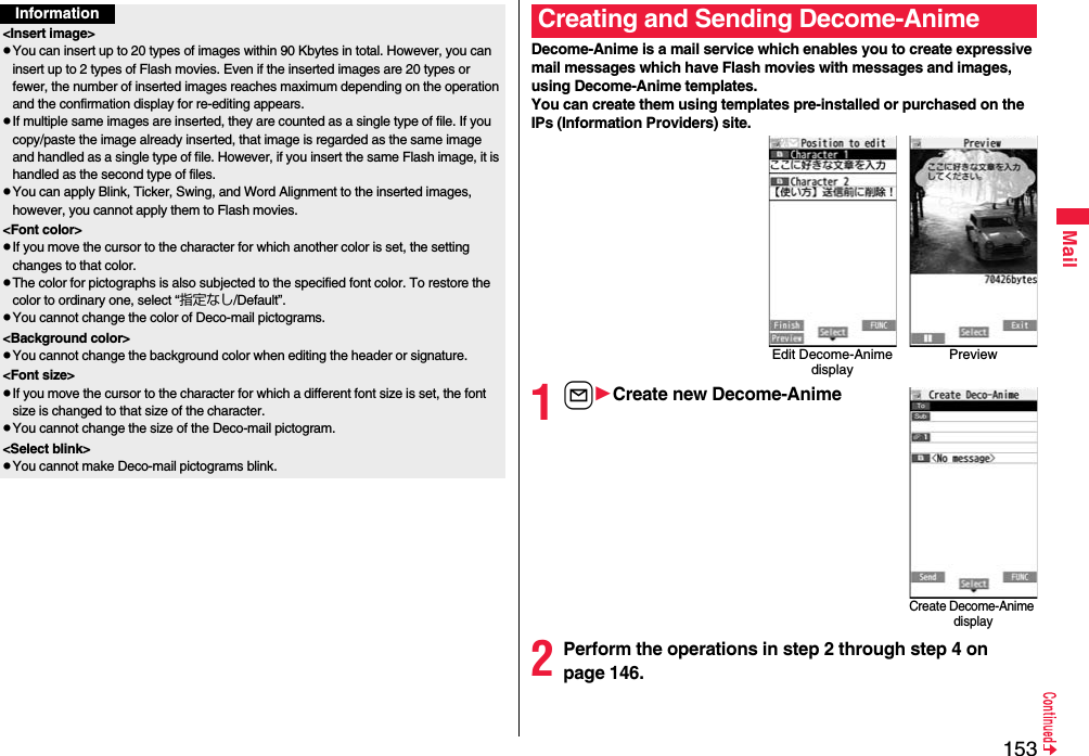 153MailInformation&lt;Insert image&gt;pYou can insert up to 20 types of images within 90 Kbytes in total. However, you can insert up to 2 types of Flash movies. Even if the inserted images are 20 types or fewer, the number of inserted images reaches maximum depending on the operation and the confirmation display for re-editing appears.pIf multiple same images are inserted, they are counted as a single type of file. If you copy/paste the image already inserted, that image is regarded as the same image and handled as a single type of file. However, if you insert the same Flash image, it is handled as the second type of files.pYou can apply Blink, Ticker, Swing, and Word Alignment to the inserted images, however, you cannot apply them to Flash movies.&lt;Font color&gt;pIf you move the cursor to the character for which another color is set, the setting changes to that color.pThe color for pictographs is also subjected to the specified font color. To restore the color to ordinary one, select “指定なし/Default”.pYou cannot change the color of Deco-mail pictograms.&lt;Background color&gt;pYou cannot change the background color when editing the header or signature.&lt;Font size&gt;pIf you move the cursor to the character for which a different font size is set, the font size is changed to that size of the character.pYou cannot change the size of the Deco-mail pictogram.&lt;Select blink&gt;pYou cannot make Deco-mail pictograms blink.Decome-Anime is a mail service which enables you to create expressive mail messages which have Flash movies with messages and images, using Decome-Anime templates.You can create them using templates pre-installed or purchased on the IPs (Information Providers) site.1lCreate new Decome-Anime2Perform the operations in step 2 through step 4 on page 146.Creating and Sending Decome-AnimeEdit Decome-Anime displayPreviewCreate Decome-Anime display