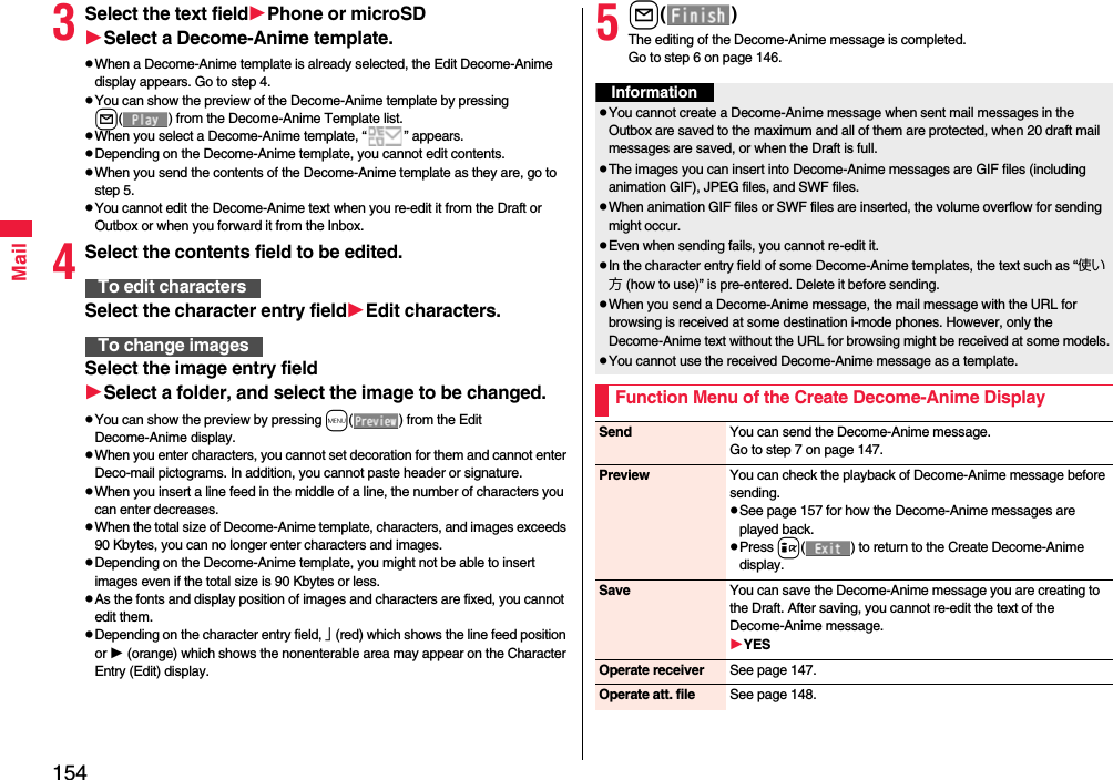 154Mail3Select the text fieldPhone or microSDSelect a Decome-Anime template.pWhen a Decome-Anime template is already selected, the Edit Decome-Anime display appears. Go to step 4.pYou can show the preview of the Decome-Anime template by pressing l( ) from the Decome-Anime Template list.pWhen you select a Decome-Anime template, “ ” appears.pDepending on the Decome-Anime template, you cannot edit contents.pWhen you send the contents of the Decome-Anime template as they are, go to step 5.pYou cannot edit the Decome-Anime text when you re-edit it from the Draft or Outbox or when you forward it from the Inbox.4Select the contents field to be edited.Select the character entry fieldEdit characters.Select the image entry fieldSelect a folder, and select the image to be changed.pYou can show the preview by pressing m( ) from the Edit Decome-Anime display.pWhen you enter characters, you cannot set decoration for them and cannot enter Deco-mail pictograms. In addition, you cannot paste header or signature.pWhen you insert a line feed in the middle of a line, the number of characters you can enter decreases.pWhen the total size of Decome-Anime template, characters, and images exceeds 90 Kbytes, you can no longer enter characters and images.pDepending on the Decome-Anime template, you might not be able to insert images even if the total size is 90 Kbytes or less.pAs the fonts and display position of images and characters are fixed, you cannot edit them.pDepending on the character entry field, 」 (red) which shows the line feed position or  (orange) which shows the nonenterable area may appear on the Character Entry (Edit) display.To edit charactersTo change images5l()The editing of the Decome-Anime message is completed.Go to step 6 on page 146.InformationpYou cannot create a Decome-Anime message when sent mail messages in the Outbox are saved to the maximum and all of them are protected, when 20 draft mail messages are saved, or when the Draft is full.pThe images you can insert into Decome-Anime messages are GIF files (including animation GIF), JPEG files, and SWF files.pWhen animation GIF files or SWF files are inserted, the volume overflow for sending might occur.pEven when sending fails, you cannot re-edit it.pIn the character entry field of some Decome-Anime templates, the text such as “使い方 (how to use)” is pre-entered. Delete it before sending.pWhen you send a Decome-Anime message, the mail message with the URL for browsing is received at some destination i-mode phones. However, only the Decome-Anime text without the URL for browsing might be received at some models.pYou cannot use the received Decome-Anime message as a template.Function Menu of the Create Decome-Anime DisplaySend You can send the Decome-Anime message.Go to step 7 on page 147.Preview You can check the playback of Decome-Anime message before sending.pSee page 157 for how the Decome-Anime messages are played back.pPress i( ) to return to the Create Decome-Anime display.Save You can save the Decome-Anime message you are creating to the Draft. After saving, you cannot re-edit the text of the Decome-Anime message.YESOperate receiver See page 147.Operate att. file See page 148.