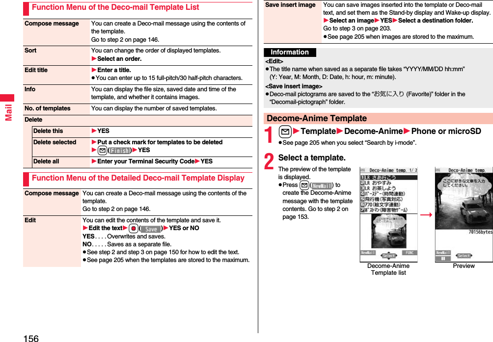 156MailFunction Menu of the Deco-mail Template ListCompose message You can create a Deco-mail message using the contents of the template.Go to step 2 on page 146.Sort You can change the order of displayed templates.Select an order.Edit title Enter a title.pYou can enter up to 15 full-pitch/30 half-pitch characters.Info You can display the file size, saved date and time of the template, and whether it contains images.No. of templates You can display the number of saved templates.DeleteDelete this YESDelete selected Put a check mark for templates to be deletedl()YESDelete all Enter your Terminal Security CodeYESFunction Menu of the Detailed Deco-mail Template DisplayCompose message You can create a Deco-mail message using the contents of the template.Go to step 2 on page 146.Edit You can edit the contents of the template and save it.Edit the textOo()YES or NOYES. . . . Overwrites and saves.NO. . . . . Saves as a separate file.pSee step 2 and step 3 on page 150 for how to edit the text.pSee page 205 when the templates are stored to the maximum.1lTemplateDecome-AnimePhone or microSDpSee page 205 when you select “Search by i-mode”.2Select a template.The preview of the template is displayed.pPress l( ) to create the Decome-Anime message with the template contents. Go to step 2 on page 153.Save insert image You can save images inserted into the template or Deco-mail text, and set them as the Stand-by display and Wake-up display.Select an imageYESSelect a destination folder.Go to step 3 on page 203.pSee page 205 when images are stored to the maximum.Information&lt;Edit&gt;pThe title name when saved as a separate file takes “YYYY/MM/DD hh:mm” (Y: Year, M: Month, D: Date, h: hour, m: minute).&lt;Save insert image&gt;pDeco-mail pictograms are saved to the “お気に入り (Favorite)” folder in the “Decomail-pictograph” folder.Decome-Anime TemplateDecome-Anime Template listPreview