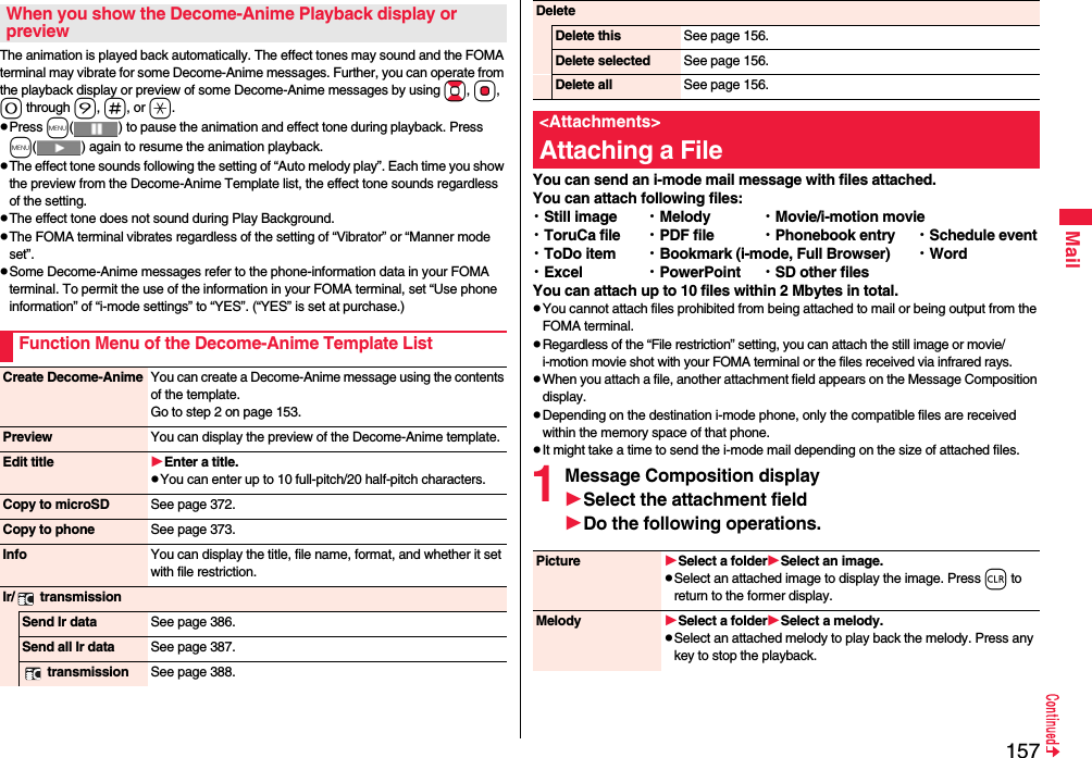 157MailThe animation is played back automatically. The effect tones may sound and the FOMA terminal may vibrate for some Decome-Anime messages. Further, you can operate from the playback display or preview of some Decome-Anime messages by using Bo, Oo, 0 through 9, s, or a.pPress m( ) to pause the animation and effect tone during playback. Press m( ) again to resume the animation playback.pThe effect tone sounds following the setting of “Auto melody play”. Each time you show the preview from the Decome-Anime Template list, the effect tone sounds regardless of the setting.pThe effect tone does not sound during Play Background.pThe FOMA terminal vibrates regardless of the setting of “Vibrator” or “Manner mode set”.pSome Decome-Anime messages refer to the phone-information data in your FOMA terminal. To permit the use of the information in your FOMA terminal, set “Use phone information” of “i-mode settings” to “YES”. (“YES” is set at purchase.)When you show the Decome-Anime Playback display or previewFunction Menu of the Decome-Anime Template ListCreate Decome-Anime You can create a Decome-Anime message using the contents of the template.Go to step 2 on page 153.Preview You can display the preview of the Decome-Anime template.Edit title Enter a title.pYou can enter up to 10 full-pitch/20 half-pitch characters.Copy to microSD See page 372.Copy to phone See page 373.Info You can display the title, file name, format, and whether it set with file restriction.Ir/  transmissionSend Ir data See page 386.Send all Ir data See page 387. transmission See page 388.You can send an i-mode mail message with files attached.You can attach following files:・Still image ・Melody ・Movie/i-motion movie・ToruCa file ・PDF file ・Phonebook entry ・Schedule event・ToDo item ・Bookmark (i-mode, Full Browser) ・Word・Excel ・PowerPoint ・SD other filesYou can attach up to 10 files within 2 Mbytes in total.pYou cannot attach files prohibited from being attached to mail or being output from the FOMA terminal.pRegardless of the “File restriction” setting, you can attach the still image or movie/i-motion movie shot with your FOMA terminal or the files received via infrared rays.pWhen you attach a file, another attachment field appears on the Message Composition display.pDepending on the destination i-mode phone, only the compatible files are received within the memory space of that phone.pIt might take a time to send the i-mode mail depending on the size of attached files. 1Message Composition displaySelect the attachment fieldDo the following operations.DeleteDelete this See page 156.Delete selected See page 156.Delete all See page 156.&lt;Attachments&gt;Attaching a FilePicture Select a folderSelect an image.pSelect an attached image to display the image. Press r to return to the former display.Melody Select a folderSelect a melody.pSelect an attached melody to play back the melody. Press any key to stop the playback. 