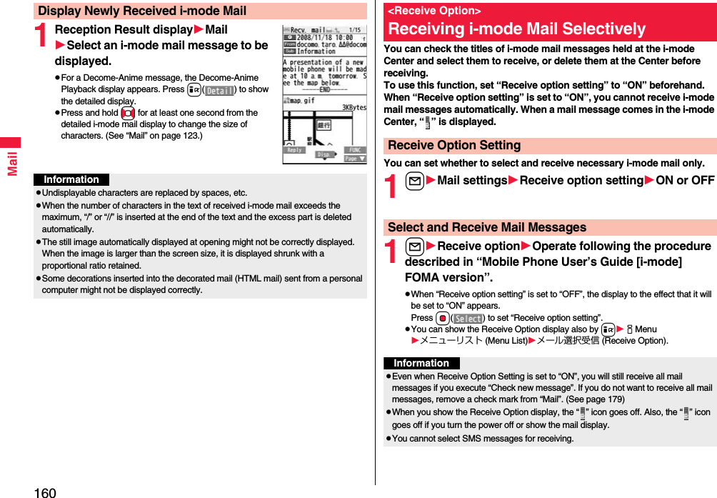 160Mail1Reception Result displayMailSelect an i-mode mail message to be displayed.pFor a Decome-Anime message, the Decome-Anime Playback display appears. Press i( ) to show the detailed display.pPress and hold No for at least one second from the detailed i-mode mail display to change the size of characters. (See “Mail” on page 123.)Display Newly Received i-mode MailInformationpUndisplayable characters are replaced by spaces, etc.pWhen the number of characters in the text of received i-mode mail exceeds the maximum, “/” or “//” is inserted at the end of the text and the excess part is deleted automatically.pThe still image automatically displayed at opening might not be correctly displayed. When the image is larger than the screen size, it is displayed shrunk with a proportional ratio retained.pSome decorations inserted into the decorated mail (HTML mail) sent from a personal computer might not be displayed correctly.You can check the titles of i-mode mail messages held at the i-mode Center and select them to receive, or delete them at the Center before receiving.To use this function, set “Receive option setting” to “ON” beforehand.When “Receive option setting” is set to “ON”, you cannot receive i-mode mail messages automatically. When a mail message comes in the i-mode Center, “ ” is displayed.You can set whether to select and receive necessary i-mode mail only.1lMail settingsReceive option settingON or OFF1lReceive optionOperate following the procedure described in “Mobile Phone User’s Guide [i-mode] FOMA version”.pWhen “Receive option setting” is set to “OFF”, the display to the effect that it will be set to “ON” appears.Press Oo( ) to set “Receive option setting”.pYou can show the Receive Option display also by iiMenuメニューリスト (Menu List)メール選択受信 (Receive Option).&lt;Receive Option&gt;Receiving i-mode Mail SelectivelyReceive Option SettingSelect and Receive Mail MessagesInformationpEven when Receive Option Setting is set to “ON”, you will still receive all mail messages if you execute “Check new message”. If you do not want to receive all mail messages, remove a check mark from “Mail”. (See page 179)pWhen you show the Receive Option display, the “ ” icon goes off. Also, the “ ” icon goes off if you turn the power off or show the mail display.pYou cannot select SMS messages for receiving.