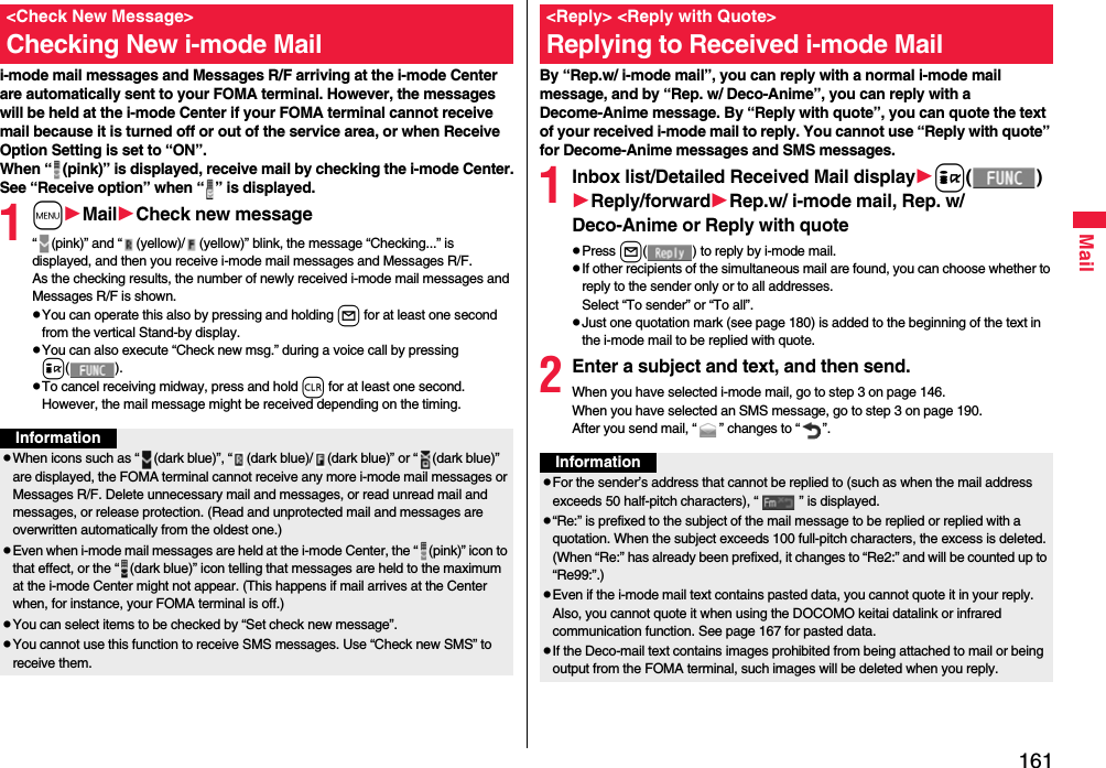 161Maili-mode mail messages and Messages R/F arriving at the i-mode Center are automatically sent to your FOMA terminal. However, the messages will be held at the i-mode Center if your FOMA terminal cannot receive mail because it is turned off or out of the service area, or when Receive Option Setting is set to “ON”.When “ (pink)” is displayed, receive mail by checking the i-mode Center.See “Receive option” when “ ” is displayed.1mMailCheck new message“ (pink)” and “ (yellow)/ (yellow)” blink, the message “Checking...” is displayed, and then you receive i-mode mail messages and Messages R/F.As the checking results, the number of newly received i-mode mail messages and Messages R/F is shown.pYou can operate this also by pressing and holding l for at least one second from the vertical Stand-by display.pYou can also execute “Check new msg.” during a voice call by pressing i().pTo cancel receiving midway, press and hold r for at least one second. However, the mail message might be received depending on the timing.&lt;Check New Message&gt;Checking New i-mode MailInformationpWhen icons such as “ (dark blue)”, “ (dark blue)/ (dark blue)” or “ (dark blue)” are displayed, the FOMA terminal cannot receive any more i-mode mail messages or Messages R/F. Delete unnecessary mail and messages, or read unread mail and messages, or release protection. (Read and unprotected mail and messages are overwritten automatically from the oldest one.)pEven when i-mode mail messages are held at the i-mode Center, the “ (pink)” icon to that effect, or the “ (dark blue)” icon telling that messages are held to the maximum at the i-mode Center might not appear. (This happens if mail arrives at the Center when, for instance, your FOMA terminal is off.)pYou can select items to be checked by “Set check new message”.pYou cannot use this function to receive SMS messages. Use “Check new SMS” to receive them.By “Rep.w/ i-mode mail”, you can reply with a normal i-mode mail message, and by “Rep. w/ Deco-Anime”, you can reply with a Decome-Anime message. By “Reply with quote”, you can quote the text of your received i-mode mail to reply. You cannot use “Reply with quote” for Decome-Anime messages and SMS messages.1Inbox list/Detailed Received Mail displayi()Reply/forwardRep.w/ i-mode mail, Rep. w/ Deco-Anime or Reply with quotepPress l( ) to reply by i-mode mail.pIf other recipients of the simultaneous mail are found, you can choose whether to reply to the sender only or to all addresses.Select “To sender” or “To all”.pJust one quotation mark (see page 180) is added to the beginning of the text in the i-mode mail to be replied with quote. 2Enter a subject and text, and then send.When you have selected i-mode mail, go to step 3 on page 146.When you have selected an SMS message, go to step 3 on page 190.After you send mail, “ ” changes to “ ”.&lt;Reply&gt; &lt;Reply with Quote&gt;Replying to Received i-mode MailInformationpFor the sender’s address that cannot be replied to (such as when the mail address exceeds 50 half-pitch characters), “ ” is displayed.p“Re:” is prefixed to the subject of the mail message to be replied or replied with a quotation. When the subject exceeds 100 full-pitch characters, the excess is deleted. (When “Re:” has already been prefixed, it changes to “Re2:” and will be counted up to “Re99:”.)pEven if the i-mode mail text contains pasted data, you cannot quote it in your reply. Also, you cannot quote it when using the DOCOMO keitai datalink or infrared communication function. See page 167 for pasted data.pIf the Deco-mail text contains images prohibited from being attached to mail or being output from the FOMA terminal, such images will be deleted when you reply.