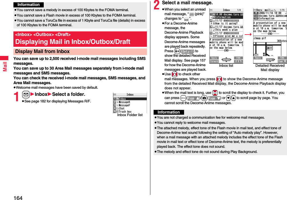 164MailYou can save up to 2,500 received i-mode mail messages including SMS messages. You can save up to 30 Area Mail messages separately from i-mode mail messages and SMS messages.You can check the received i-mode mail messages, SMS messages, and Area Mail messages.pWelcome mail messages have been saved by default.1lInboxSelect a folder.pSee page 182 for displaying Messages R/F.InformationpYou cannot save a melody in excess of 100 Kbytes to the FOMA terminal.pYou cannot save a Flash movie in excess of 100 Kbytes to the FOMA terminal.pYou cannot save a ToruCa file in excess of 1 Kbyte and ToruCa file (details) in excess of 100 Kbytes to the FOMA terminal.&lt;Inbox&gt; &lt;Outbox&gt; &lt;Draft&gt;Displaying Mail in Inbox/Outbox/DraftDisplay Mail from InboxInbox Folder list2Select a mail message.pWhen you select an unread mail message, “ (pink)” changes to “ ”.pFor a Decome-Anime message, the Decome-Anime Playback display appears. Some Decome-Anime messages are played back repeatedly. Press i( ) to show the detailed Received Mail display. See page 157 for how the Decome-Anime messages are played back.pUse No to check other mail messages. When you press No to show the Decome-Anime message from the detailed Received Mail display, the Decome-Anime Playback display does not appear.pWhen the mail text is long, use Bo to scroll the display to check it. Further, you can press m()/c() or &gt;/&lt; to scroll page by page. You cannot scroll the Decome-Anime messages.Inbox list Detailed Received Mail displayInformationpYou are not charged a communication fee for welcome mail messages.pYou cannot reply to welcome mail messages.pThe attached melody, effect tone of the Flash movie in mail text, and effect tone of Decome-Anime text sound following the setting of “Auto melody play”. However, when a mail message with an attached melody includes the effect tone of the Flash movie in mail text or effect tone of Decome-Anime text, the melody is preferentially played back. The effect tone does not sound.pThe melody and effect tone do not sound during Play Background.