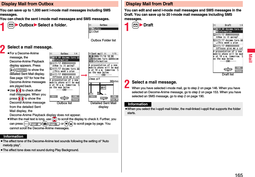 165MailYou can save up to 1,000 sent i-mode mail messages including SMS messages.You can check the sent i-mode mail messages and SMS messages.1lOutboxSelect a folder.2Select a mail message.pFor a Decome-Anime message, the Decome-Anime Playback display appears. Press i( ) to show the detailed Sent Mail display. See page 157 for how the Decome-Anime messages are played back.pUse No to check other mail messages. When you press No to show the Decome-Anime message from the detailed Sent Mail display, the Decome-Anime Playback display does not appear.pWhen the mail text is long, use Bo to scroll the display to check it. Further, you can press m()/c() or &gt;/&lt; to scroll page by page. You cannot scroll the Decome-Anime messages.Display Mail from OutboxOutbox Folder listOutbox list Detailed Sent Mail displayInformationpThe effect tone of the Decome-Anime text sounds following the setting of “Auto melody play”.pThe effect tone does not sound during Play Background.You can edit and send i-mode mail messages and SMS messages in the Draft. You can save up to 20 i-mode mail messages including SMS messages.1lDraft2Select a mail message.When you have selected i-mode mail, go to step 2 on page 146. When you have selected an Decome-Anime message, go to step 2 on page 153. When you have selected an SMS message, go to step 2 on page 190.Display Mail from DraftDraft listInformationpWhen you select the i-αppli mail folder, the mail-linked i-αppli that supports the folder starts.