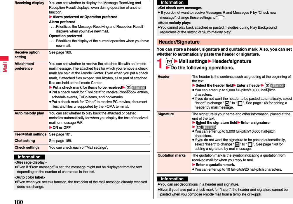 180MailReceiving display You can set whether to display the Message Receiving and Reception Result displays, even during operation of another function.Alarm preferred or Operation preferredAlarm preferred . . .Prioritizes the Message Receiving and Reception Result displays when you have new mail.Operation preferred . . . Prioritizes the display of the current operation when you have new mail.Receive option settingSee page 160.Attachment preferenceYou can set whether to receive the attached file with an i-mode mail message. The attached files for which you remove a check mark are held at the i-mode Center. Even when you put a check mark, if attached files exceed 100 Kbytes, all or part of attached files are held at the i-mode Center.Put a check mark for items to be receivedl()pPut a check mark for “Tool data” to receive Phonebook entries, schedule events, ToDo items, and bookmarks.pPut a check mark for “Other” to receive PC movies, document files, and files unsupported by the FOMA terminal.Auto melody play You can set whether to play back the attached or pasted melodies automatically for when you display the text of received mail, or message R/F.ON or OFFFeel＊Mail settings See page 181.Chat setting See page 188.Check settings You can check each of “Mail settings”.Information&lt;Message display&gt;pEven if “From message” is set, the message might not be displayed from the text depending on the number of characters in the text.&lt;Auto color label&gt;pEven when you set this function, the text color of the mail message already received does not change.You can store a header, signature and quotation mark. Also, you can set whether to automatically paste the header or signature.1lMail settingsHeader/signatureDo the following operations.&lt;Set check new message&gt;p If you do not want to receive Messages R and Messages F by “Check new message”, change these settings to “ ”.&lt;Auto melody play&gt;pYou cannot play back attached or pasted melodies during Play Background regardless of the setting of “Auto melody play”.Header/SignatureInformationHeader The header is the sentence such as greeting at the beginning of the text.Select the header fieldEnter a headerl()pYou can enter up to 5,000 full-pitch/10,000 half-pitch characters.pIf you do not want the header to be pasted automatically, select “Insert” to change “ ” to “ ”. See page 148 for adding a header by mail message.Signature The signature is your name and other information, placed at the end of the text.Select the signature fieldEnter a signaturel()pYou can enter up to 5,000 full-pitch/10,000 half-pitch characters.pIf you do not want the signature to be pasted automatically, select “Insert” to change “ ” to “ ”. See page 148 for adding a signature by mail message.Quotation marks The quotation mark is the symbol indicating a quotation from received mail for when you reply to mail.Enter a quotation mark.pYou can enter up to 10 full-pitch/20 half-pitch characters.InformationpYou can set decorations in a header and signature.pEven if you have put a check mark for “Insert”, the header and signature cannot be pasted when you compose i-mode mail from a template or i-αppli.