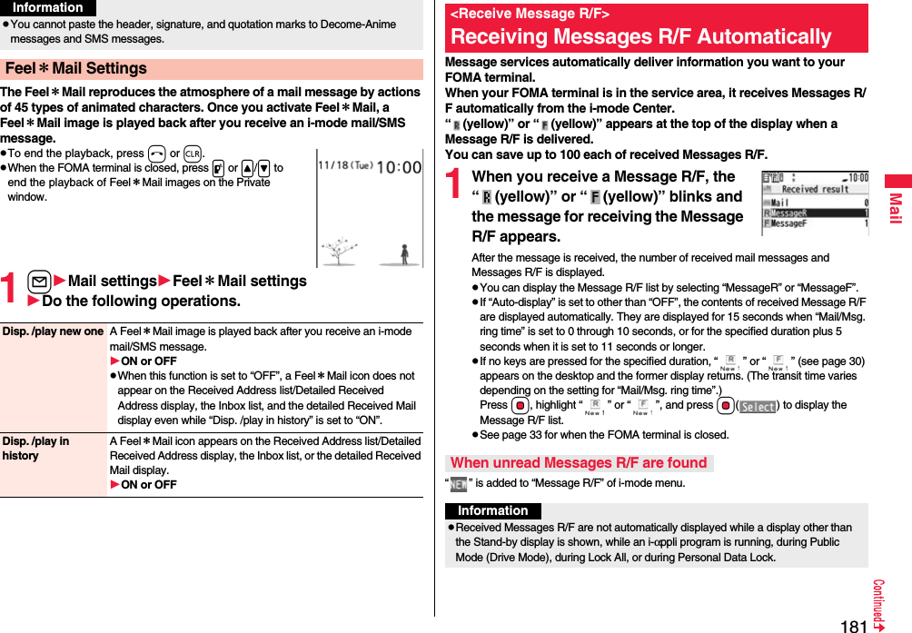 181MailThe Feel＊Mail reproduces the atmosphere of a mail message by actions of 45 types of animated characters. Once you activate Feel＊Mail, a Feel＊Mail image is played back after you receive an i-mode mail/SMS message.pTo end the playback, press h or r.pWhen the FOMA terminal is closed, press p or &lt;/&gt; to end the playback of Feel＊Mail images on the Private window.1lMail settingsFeel＊Mail settingsDo the following operations.pYou cannot paste the header, signature, and quotation marks to Decome-Anime messages and SMS messages.Feel＊Mail SettingsInformationDisp. /play new one A Feel＊Mail image is played back after you receive an i-mode mail/SMS message.ON or OFFpWhen this function is set to “OFF”, a Feel＊Mail icon does not appear on the Received Address list/Detailed Received Address display, the Inbox list, and the detailed Received Mail display even while “Disp. /play in history” is set to “ON”.Disp. /play in historyA Feel＊Mail icon appears on the Received Address list/Detailed Received Address display, the Inbox list, or the detailed Received Mail display.ON or OFFMessage services automatically deliver information you want to your FOMA terminal.When your FOMA terminal is in the service area, it receives Messages R/F automatically from the i-mode Center.“ (yellow)” or “ (yellow)” appears at the top of the display when a Message R/F is delivered.You can save up to 100 each of received Messages R/F.1When you receive a Message R/F, the “ (yellow)” or “ (yellow)” blinks and the message for receiving the Message R/F appears.After the message is received, the number of received mail messages and Messages R/F is displayed.pYou can display the Message R/F list by selecting “MessageR” or “MessageF”.pIf “Auto-display” is set to other than “OFF”, the contents of received Message R/F are displayed automatically. They are displayed for 15 seconds when “Mail/Msg. ring time” is set to 0 through 10 seconds, or for the specified duration plus 5 seconds when it is set to 11 seconds or longer.pIf no keys are pressed for the specified duration, “ ” or “ ” (see page 30) appears on the desktop and the former display returns. (The transit time varies depending on the setting for “Mail/Msg. ring time”.) Press Oo, highlight “ ” or “ ”, and press Oo( ) to display the Message R/F list.pSee page 33 for when the FOMA terminal is closed.“ ” is added to “Message R/F” of i-mode menu.&lt;Receive Message R/F&gt;Receiving Messages R/F AutomaticallyWhen unread Messages R/F are foundInformationpReceived Messages R/F are not automatically displayed while a display other than the Stand-by display is shown, while an i-αppli program is running, during Public Mode (Drive Mode), during Lock All, or during Personal Data Lock.