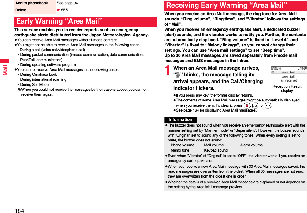 184MailThis service enables you to receive reports such as emergency earthquake alerts distributed from the Japan Meteorological Agency.pYou can receive Area Mail messages without i-mode contract.pYou might not be able to receive Area Mail messages in the following cases:・During a call (voice call/videophone call)・During packet communication (i-mode communication, data communication, PushTalk communication)・During updating software programpYou cannot receive Area Mail messages in the following cases:・During Omakase Lock・During international roaming・During Self Mode※When you could not receive the messages by the reasons above, you cannot receive them again.Add to phonebook See page 94.Delete YESEarly Warning “Area Mail”When you receive an Area Mail message, the ring tone for Area Mail sounds. “Ring volume”, “Ring time”, and “Vibrator” follows the settings of “Mail”.When you receive an emergency earthquake alert, a dedicated buzzer (alert) sounds, and the vibrator works to notify you. Further, the contents are automatically displayed. “Ring volume” is fixed to “Level 4”, and “Vibrator” is fixed to “Melody linkage”, so you cannot change their settings. You can use “Area mail settings” to set “Beep time”.Up to 30 Area Mail messages are saved separately from i-mode mail messages and SMS messages in the Inbox.1When an Area Mail message arrives, “ ” blinks, the message telling its arrival appears, and the Call/Charging indicator flickers.pIf you press any key, the former display returns. pThe contents of some Area Mail messages might be automatically displayed when you receive them. To clear it, press Oo, r, or h.pSee page 164 for displaying Area Mail messages.Receiving Early Warning “Area Mail”Reception Result displayInformationpThe buzzer does not sound when you receive an emergency earthquake alert with the manner setting set by “Manner mode” or “Super silent”. However, the buzzer sounds with “Original” set to sound any of the following tones. When every setting is set to mute, the buzzer does not sound:・Phone volume ・Mail volume ・Alarm volume・Memo tone ・Keypad soundpEven when “Vibrator” of “Original” is set to “OFF”, the vibrator works if you receive an emergency earthquake alert.pWhen you receive a new Area Mail message with 30 Area Mail messages saved, the read messages are overwritten from the oldest. When all 30 messages are not read, they are overwritten from the oldest one in order.pWhether the details of a received Area Mail message are displayed or not depends on the setting by the Area Mail message provider.