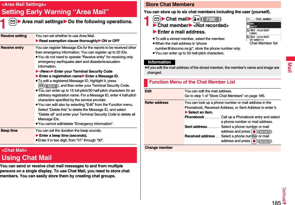 185Mail1lArea mail settingsDo the following operations.You can send or receive chat mail messages to and from multiple persons on a single display. To use Chat Mail, you need to store chat members. You can easily store them by creating chat groups.&lt;Area Mail Settings&gt;Setting Early Warning “Area Mail”Receive setting You can set whether to use Area Mail.Read exemption clause thoroughlyON or OFFReceive entry You can register Message IDs for the reports to be received other than emergency information. You can register up to 20 IDs.pYou do not need to operate “Receive entry” for receiving only emergency earthquake alert and disaster/evacuation information.&lt;New&gt;Enter your Terminal Security CodeEnter a registration nameEnter a Message ID.pTo edit a registered Message ID, highlight it, press l( ), and then enter your Terminal Security Code.pYou can enter up to 15 full-pitch/30 half-pitch characters for an arbitrary registration name. For a Message ID, enter 4 half-pitch characters specified by the service provider.pYou can edit also by selecting “Edit” from the Function menu. Select “Delete this” to delete the Message ID, and select “Delete all” and enter your Terminal Security Code to delete all Message IDs.pYou cannot edit/delete “Emergency information”.Beep time You can set the duration the beep sounds.Enter a beep time (seconds).pEnter it in two digit, from “01” through “30”.&lt;Chat Mail&gt;Using Chat MailYou can store up to six chat members including the user (yourself).1lChat maili()Chat member&lt;Not recorded&gt;Enter a mail address.pTo edit a stored member, select the member.pWhen the mail address is “phone number@docomo.ne.jp”, store the phone number only.pYou can enter up to 50 half-pitch characters.Store Chat MembersChat Member listInformationpIf you edit the mail address of the stored member, the member’s name and image are changed.Function Menu of the Chat Member ListEdit You can edit the mail address.Go to step 1 of “Store Chat Members” on page 185.Refer address You can look up a phone number or mail address in the Phonebook, Received Address, or Sent Address to enter it.Select an item.Phonebook . . . . . . . .  Call up a Phonebook entry and select a phone number or mail address.Sent address. . . . . . .  Select a phone number or mail address and press Oo().Received address  . .  Select a phone number or mail address and press Oo().Change member