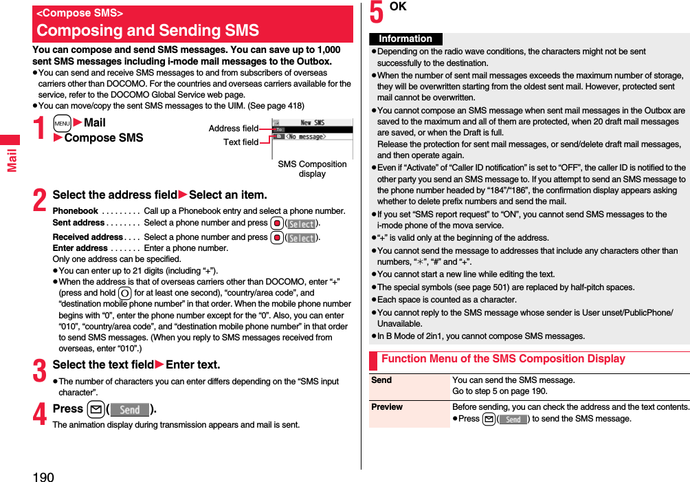 190MailYou can compose and send SMS messages. You can save up to 1,000 sent SMS messages including i-mode mail messages to the Outbox.pYou can send and receive SMS messages to and from subscribers of overseas carriers other than DOCOMO. For the countries and overseas carriers available for the service, refer to the DOCOMO Global Service web page.pYou can move/copy the sent SMS messages to the UIM. (See page 418)1mMailCompose SMS2Select the address fieldSelect an item.Phonebook  . . . . . . . . .  Call up a Phonebook entry and select a phone number.Sent address . . . . . . . .  Select a phone number and press Oo().Received address. . . .  Select a phone number and press Oo().Enter address . . . . . . .  Enter a phone number.Only one address can be specified.pYou can enter up to 21 digits (including “+”).pWhen the address is that of overseas carriers other than DOCOMO, enter “+” (press and hold 0 for at least one second), “country/area code”, and “destination mobile phone number” in that order. When the mobile phone number begins with “0”, enter the phone number except for the “0”. Also, you can enter “010”, “country/area code”, and “destination mobile phone number” in that order to send SMS messages. (When you reply to SMS messages received from overseas, enter “010”.)3Select the text fieldEnter text.pThe number of characters you can enter differs depending on the “SMS input character”.4Press l().The animation display during transmission appears and mail is sent.&lt;Compose SMS&gt;Composing and Sending SMSSMS Composition displayAddress fieldText field5OKInformationpDepending on the radio wave conditions, the characters might not be sent successfully to the destination.pWhen the number of sent mail messages exceeds the maximum number of storage, they will be overwritten starting from the oldest sent mail. However, protected sent mail cannot be overwritten.pYou cannot compose an SMS message when sent mail messages in the Outbox are saved to the maximum and all of them are protected, when 20 draft mail messages are saved, or when the Draft is full.Release the protection for sent mail messages, or send/delete draft mail messages, and then operate again.pEven if “Activate” of “Caller ID notification” is set to “OFF”, the caller ID is notified to the other party you send an SMS message to. If you attempt to send an SMS message to the phone number headed by “184”/“186”, the confirmation display appears asking whether to delete prefix numbers and send the mail.pIf you set “SMS report request” to “ON”, you cannot send SMS messages to the i-mode phone of the mova service.p“+” is valid only at the beginning of the address.pYou cannot send the message to addresses that include any characters other than numbers, “_”, “#” and “+”.pYou cannot start a new line while editing the text.pThe special symbols (see page 501) are replaced by half-pitch spaces.pEach space is counted as a character.pYou cannot reply to the SMS message whose sender is User unset/PublicPhone/Unavailable.pIn B Mode of 2in1, you cannot compose SMS messages.Function Menu of the SMS Composition DisplaySend You can send the SMS message.Go to step 5 on page 190.Preview Before sending, you can check the address and the text contents.pPress l( ) to send the SMS message.
