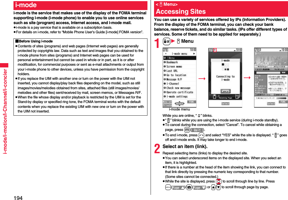 194i-mode/i-motion/i-Channel/i-concieri-mode is the service that makes use of the display of the FOMA terminal supporting i-mode (i-mode phone) to enable you to use online services such as site (program) access, Internet access, and i-mode mail.pi-mode is a pay service that is available on a subscription basis.pFor details on i-mode, refer to “Mobile Phone User’s Guide [i-mode] FOMA version”.i-mode■Before Using i-modepContents of sites (programs) and web pages (Internet web pages) are generally protected by copyrights law. Data such as text and images that you obtained to the i-mode phone from sites (programs) and Internet web pages can be used for personal entertainment but cannot be used in whole or in part, as it is or after modification, for commercial purposes or sent as e-mail attachments or output from your i-mode phone to other devices, unless you have permission from the copyright holders.pIf you replace the UIM with another one or turn on the power with the UIM not inserted, you cannot display/play back files depending on the model, such as still images/movies/melodies obtained from sites, attached files (still images/movies/melodies and other files) sent/received by mail, screen memos, or Messages R/F.pWhen the file whose display and/or playback is restricted by the UIM is set for the Stand-by display or specified ring tone, the FOMA terminal works with the default contents when you replace the existing UIM with new one or turn on the power with the UIM not inserted.You can use a variety of services offered by IPs (Information Providers). From the display of the FOMA terminal, you can check your bank balance, reserve tickets, and do similar tasks. (IPs offer different types of services. Some of them need to be applied for separately.)1iiMenuWhile you are online, “ ” blinks.p“ ” blinks while you are using the i-mode service (during i-mode standby).pTo cancel during the connection, select “Cancel”. To cancel while obtaining a page, press l().pTo end i-mode, press hand select “YES” while the site is displayed. “ ” goes off and i-mode ends. It may take longer to end i-mode.2Select an item (link).Repeat selecting items (links) to display the desired site.pYou can select underscored items on the displayed site. When you select an item, it is highlighted.pIf there is a number at the head of the item showing the link, you can connect to that link directly by pressing the numeric key corresponding to that number. (Some sites cannot be connected.)pWhile the site is displayed, press Bo to scroll through line by line. Press m()/c() or &lt;/&gt; to scroll through page by page.&lt;iMenu&gt;Accessing Sitesi-mode menu