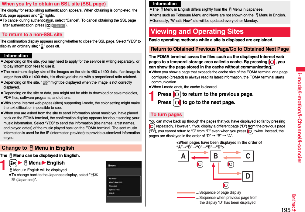 195i-mode/i-motion/i-Channel/i-concierThe display for establishing authentication appears. When obtaining is completed, the SSL page appears and “ ” lights.pTo cancel during authentication, select “Cancel”. To cancel obtaining the SSL page after authentication, press l().The confirmation display appears asking whether to close the SSL page. Select “YES” to display an ordinary site; “ ” goes off.The iMenu can be displayed in English.1iiMenuEnglishiMenu in English will be displayed.pTo change back to the Japanese display, select “日本語 (Japanese)”.When you try to obtain an SSL site (SSL page)To return to a non-SSL siteInformationpDepending on the site, you may need to apply for the service in writing separately, or to pay information fees to use it.pThe maximum display size of the images on the site is 480 x 1400 dots. If an image is larger than 480 x 1400 dots, it is displayed shrunk with a proportional ratio retained.pDepending on the site, “ ” might be displayed when the image is not correctly displayed.pDepending on the site or data, you might not be able to download or save melodies, PDF files, software programs, and others.pWith some Internet web pages (sites) supporting i-mode, the color setting might make the text difficult or impossible to see.pWhen you are asked from the site to send information about music you have played back on the FOMA terminal, the confirmation display appears for about sending your music information. Select “YES” to send the information (title names, artist names, and played dates) of the music played back on the FOMA terminal. The sent music information is used for the IP (information provider) to provide customized information to you.Change to iMenu in EnglishBasic operating methods while a site is displayed are explained.The FOMA terminal saves the files such as the displayed Internet web pages to a temporal storage area called a cache. By pressing No, you can show the page stored in the cache without communicating.pWhen you show a page that exceeds the cache size of the FOMA terminal or a page configured (created) to always read its latest information, the FOMA terminal starts communication.pWhen i-mode ends, the cache is cleared.1Press Co to return to the previous page.Press Vo to go to the next page. You can move back up through the pages that you have displayed so far by pressing Co repeatedly. However, if you display a different page (“D”) from the previous page (“B”), you cannot return to “C” from “D” even when you press Co twice. Instead, the pages are displayed in the order of “D” → “B” → “A”.InformationpThe iMenu in English differs slightly from the iMenu in Japanese.pItems such as Tokusuru Menu and News are not shown on the iMenu in English.pGenerally, “What’s New” site will be updated every other Monday.Viewing and Operating SitesReturn to Obtained Previous Page/Go to Obtained Next PageTo turn pages&lt;When pages have been displayed in the order of “A”→“B”→“C”→“B”→“D”&gt; …Sequence of page display …Sequence when previous page from     the display “D” has been displayed A B C D CoCoCo
