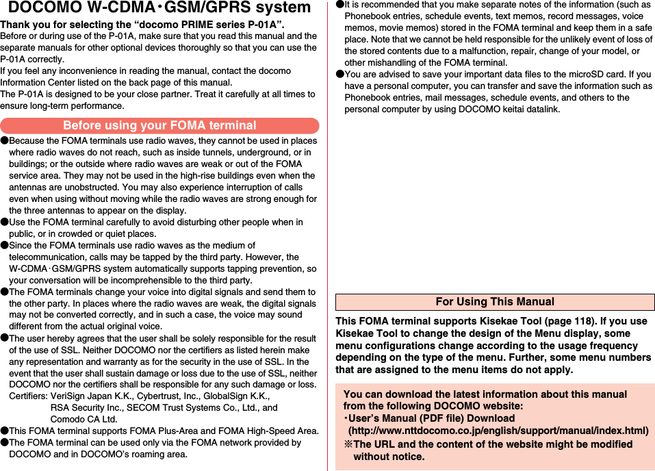 DOCOMO W-CDMA・GSM/GPRS systemThank you for selecting the “docomo PRIME series P-01A”.Before or during use of the P-01A, make sure that you read this manual and the separate manuals for other optional devices thoroughly so that you can use the P-01A correctly.If you feel any inconvenience in reading the manual, contact the docomo Information Center listed on the back page of this manual.The P-01A is designed to be your close partner. Treat it carefully at all times to ensure long-term performance.●Because the FOMA terminals use radio waves, they cannot be used in places where radio waves do not reach, such as inside tunnels, underground, or in buildings; or the outside where radio waves are weak or out of the FOMA service area. They may not be used in the high-rise buildings even when the antennas are unobstructed. You may also experience interruption of calls even when using without moving while the radio waves are strong enough for the three antennas to appear on the display.●Use the FOMA terminal carefully to avoid disturbing other people when in public, or in crowded or quiet places.●Since the FOMA terminals use radio waves as the medium of telecommunication, calls may be tapped by the third party. However, the W-CDMA・GSM/GPRS system automatically supports tapping prevention, so your conversation will be incomprehensible to the third party.●The FOMA terminals change your voice into digital signals and send them to the other party. In places where the radio waves are weak, the digital signals may not be converted correctly, and in such a case, the voice may sound different from the actual original voice.●The user hereby agrees that the user shall be solely responsible for the result of the use of SSL. Neither DOCOMO nor the certifiers as listed herein make any representation and warranty as for the security in the use of SSL. In the event that the user shall sustain damage or loss due to the use of SSL, neither DOCOMO nor the certifiers shall be responsible for any such damage or loss.Certifiers: VeriSign Japan K.K., Cybertrust, Inc., GlobalSign K.K.,RSA Security Inc., SECOM Trust Systems Co., Ltd., andComodo CA Ltd.●This FOMA terminal supports FOMA Plus-Area and FOMA High-Speed Area.●The FOMA terminal can be used only via the FOMA network provided by DOCOMO and in DOCOMO’s roaming area.●It is recommended that you make separate notes of the information (such as Phonebook entries, schedule events, text memos, record messages, voice memos, movie memos) stored in the FOMA terminal and keep them in a safe place. Note that we cannot be held responsible for the unlikely event of loss of the stored contents due to a malfunction, repair, change of your model, or other mishandling of the FOMA terminal.●You are advised to save your important data files to the microSD card. If you have a personal computer, you can transfer and save the information such as Phonebook entries, mail messages, schedule events, and others to the personal computer by using DOCOMO keitai datalink.Before using your FOMA terminalFor Using This ManualThis FOMA terminal supports Kisekae Tool (page 118). If you use Kisekae Tool to change the design of the Menu display, some menu configurations change according to the usage frequency depending on the type of the menu. Further, some menu numbers that are assigned to the menu items do not apply.You can download the latest information about this manual from the following DOCOMO website:・User’s Manual (PDF file) Download(http://www.nttdocomo.co.jp/english/support/manual/index.html)※The URL and the content of the website might be modified without notice.