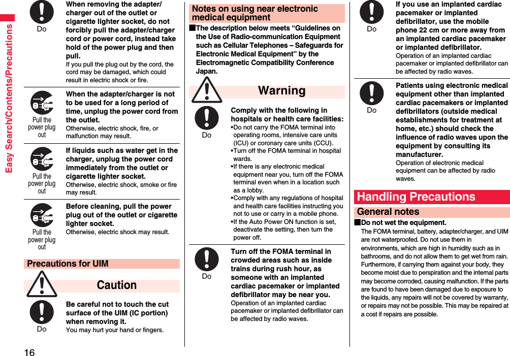 16Easy Search/Contents/PrecautionsWhen removing the adapter/charger out of the outlet or cigarette lighter socket, do not forcibly pull the adapter/charger cord or power cord, instead take hold of the power plug and then pull.If you pull the plug out by the cord, the cord may be damaged, which could result in electric shock or fire.When the adapter/charger is not to be used for a long period of time, unplug the power cord from the outlet.Otherwise, electric shock, fire, or malfunction may result.If liquids such as water get in the charger, unplug the power cord immediately from the outlet or cigarette lighter socket.Otherwise, electric shock, smoke or fire may result.Before cleaning, pull the power plug out of the outlet or cigarette lighter socket.Otherwise, electric shock may result.Be careful not to touch the cut surface of the UIM (IC portion) when removing it.You may hurt your hand or fingers.Precautions for UIM CautionDo Pull the power plug out Pull the power plug out Pull the power plug out Do ■The description below meets “Guidelines on the Use of Radio-communication Equipment such as Cellular Telephones – Safeguards for Electronic Medical Equipment” by the Electromagnetic Compatibility Conference Japan.Comply with the following in hospitals or health care facilities:•Do not carry the FOMA terminal into operating rooms, intensive care units (ICU) or coronary care units (CCU).•Turn off the FOMA terminal in hospital wards.•If there is any electronic medical equipment near you, turn off the FOMA terminal even when in a location such as a lobby.•Comply with any regulations of hospital and health care facilities instructing you not to use or carry in a mobile phone.•If the Auto Power ON function is set, deactivate the setting, then turn the power off.Turn off the FOMA terminal in crowded areas such as inside trains during rush hour, as someone with an implanted cardiac pacemaker or implanted defibrillator may be near you.Operation of an implanted cardiac pacemaker or implanted defibrillator can be affected by radio waves.Notes on using near electronic medical equipment WarningDo Do If you use an implanted cardiac pacemaker or implanted defibrillator, use the mobile phone 22 cm or more away from an implanted cardiac pacemaker or implanted defibrillator.Operation of an implanted cardiac pacemaker or implanted defibrillator can be affected by radio waves.Patients using electronic medical equipment other than implanted cardiac pacemakers or implanted defibrillators (outside medical establishments for treatment at home, etc.) should check the influence of radio waves upon the equipment by consulting its manufacturer.Operation of electronic medical equipment can be affected by radio waves.■Do not wet the equipment.The FOMA terminal, battery, adapter/charger, and UIM are not waterproofed. Do not use them in environments, which are high in humidity such as in bathrooms, and do not allow them to get wet from rain. Furthermore, if carrying them against your body, they become moist due to perspiration and the internal parts may become corroded, causing malfunction. If the parts are found to have been damaged due to exposure to the liquids, any repairs will not be covered by warranty, or repairs may not be possible. This may be repaired at a cost if repairs are possible.Handling PrecautionsGeneral notesDo Do 