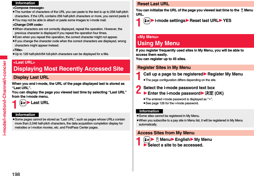 198i-mode/i-motion/i-Channel/i-concierWhen you end i-mode, the URL of the page displayed last is stored as “Last URL”. You can display the page you viewed last time by selecting “Last URL” from the i-mode menu.1iLast URLInformation&lt;Compose message&gt;pThe number of characters of the URL you can paste to the text is up to 256 half-pitch characters. If the URL contains 256 half-pitch characters or more, you cannot paste it.pYou may not be able to attach or paste some images to i-mode mail.&lt;Change CHR code&gt;pWhen characters are not correctly displayed, repeat the operation. However, the previous character is displayed if you repeat the operation four times.pEven when you repeat this operation, the correct character might not appear.pIf you change the character code when the correct characters are displayed, wrong characters might appear instead.&lt;Title&gt;pUp to 128 half-pitch/64 full-pitch characters can be displayed for a title.&lt;Last URL&gt;Displaying Most Recently Accessed SiteDisplay Last URLInformationpSome pages cannot be stored as “Last URL”, such as pages whose URLs contain more than 2,048 half-pitch characters, the data acquisition completion display for melodies or i-motion movies, etc. and FirstPass Center pages.You can initialize the URL of the page you viewed last time to the iMenu URL.1ii-mode settingsReset last URLYESIf you register frequently used sites in My Menu, you will be able to access them easily.You can register up to 45 sites.1Call up a page to be registeredRegister My MenupThe page configuration differs depending on the site.2Select the i-mode password text boxEnter the i-mode password決定 (OK)pThe entered i-mode password is displayed as “_”.pSee page 126 for the i-mode password.1iiMenuEnglishMy MenuSelect a site to be accessed.Reset Last URL&lt;My Menu&gt;Using My MenuRegister Sites in My MenuInformationpSome sites cannot be registered in My Menu.pWhen you subscribe to a pay site in Menu list, it will be registered in My Menu automatically.Access Sites from My Menu