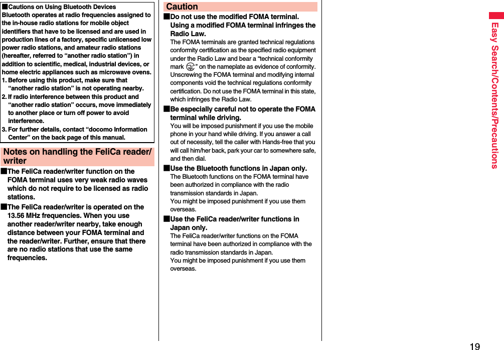 19Easy Search/Contents/Precautions■The FeliCa reader/writer function on the FOMA terminal uses very weak radio waves which do not require to be licensed as radio stations.■The FeliCa reader/writer is operated on the 13.56 MHz frequencies. When you use another reader/writer nearby, take enough distance between your FOMA terminal and the reader/writer. Further, ensure that there are no radio stations that use the same frequencies.■Cautions on Using Bluetooth DevicesBluetooth operates at radio frequencies assigned to the in-house radio stations for mobile object identifiers that have to be licensed and are used in production lines of a factory, specific unlicensed low power radio stations, and amateur radio stations (hereafter, referred to “another radio station”) in addition to scientific, medical, industrial devices, or home electric appliances such as microwave ovens.1. Before using this product, make sure that “another radio station” is not operating nearby.2. If radio interference between this product and “another radio station” occurs, move immediately to another place or turn off power to avoid interference.3. For further details, contact “docomo Information Center” on the back page of this manual.Notes on handling the FeliCa reader/writer■Do not use the modified FOMA terminal. Using a modified FOMA terminal infringes the Radio Law.The FOMA terminals are granted technical regulations conformity certification as the specified radio equipment under the Radio Law and bear a “technical conformity mark  ” on the nameplate as evidence of conformity. Unscrewing the FOMA terminal and modifying internal components void the technical regulations conformity certification. Do not use the FOMA terminal in this state, which infringes the Radio Law.■Be especially careful not to operate the FOMA terminal while driving.You will be imposed punishment if you use the mobile phone in your hand while driving. If you answer a call out of necessity, tell the caller with Hands-free that you will call him/her back, park your car to somewhere safe, and then dial.■Use the Bluetooth functions in Japan only.The Bluetooth functions on the FOMA terminal have been authorized in compliance with the radio transmission standards in Japan.You might be imposed punishment if you use them overseas.■Use the FeliCa reader/writer functions in Japan only.The FeliCa reader/writer functions on the FOMA terminal have been authorized in compliance with the radio transmission standards in Japan.You might be imposed punishment if you use them overseas.Caution