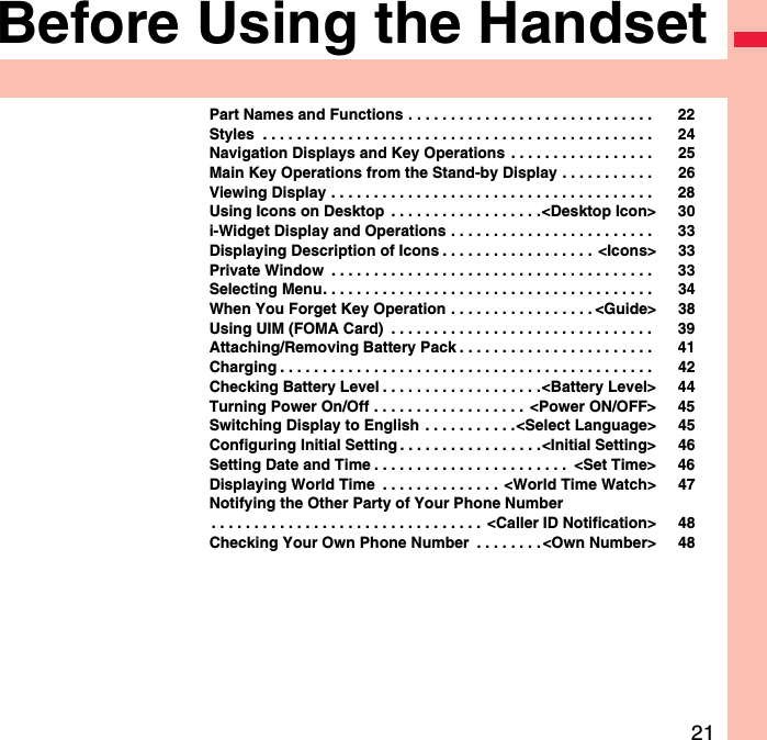 21Before Using the HandsetPart Names and Functions . . . . . . . . . . . . . . . . . . . . . . . . . . . . .  22Styles  . . . . . . . . . . . . . . . . . . . . . . . . . . . . . . . . . . . . . . . . . . . . . .  24Navigation Displays and Key Operations  . . . . . . . . . . . . . . . . .  25Main Key Operations from the Stand-by Display . . . . . . . . . . .  26Viewing Display . . . . . . . . . . . . . . . . . . . . . . . . . . . . . . . . . . . . . .  28Using Icons on Desktop  . . . . . . . . . . . . . . . . . .&lt;Desktop Icon&gt; 30i-Widget Display and Operations . . . . . . . . . . . . . . . . . . . . . . . .  33Displaying Description of Icons . . . . . . . . . . . . . . . . . .  &lt;Icons&gt; 33Private Window  . . . . . . . . . . . . . . . . . . . . . . . . . . . . . . . . . . . . . .  33Selecting Menu. . . . . . . . . . . . . . . . . . . . . . . . . . . . . . . . . . . . . . .  34When You Forget Key Operation . . . . . . . . . . . . . . . . . &lt;Guide&gt; 38Using UIM (FOMA Card)  . . . . . . . . . . . . . . . . . . . . . . . . . . . . . . .  39Attaching/Removing Battery Pack . . . . . . . . . . . . . . . . . . . . . . .  41Charging . . . . . . . . . . . . . . . . . . . . . . . . . . . . . . . . . . . . . . . . . . . .  42Checking Battery Level . . . . . . . . . . . . . . . . . . .&lt;Battery Level&gt; 44Turning Power On/Off . . . . . . . . . . . . . . . . . .  &lt;Power ON/OFF&gt; 45Switching Display to English  . . . . . . . . . . .&lt;Select Language&gt; 45Configuring Initial Setting . . . . . . . . . . . . . . . . .&lt;Initial Setting&gt; 46Setting Date and Time . . . . . . . . . . . . . . . . . . . . . . .  &lt;Set Time&gt; 46Displaying World Time  . . . . . . . . . . . . . .  &lt;World Time Watch&gt; 47Notifying the Other Party of Your Phone Number. . . . . . . . . . . . . . . . . . . . . . . . . . . . . . . .  &lt;Caller ID Notification&gt; 48Checking Your Own Phone Number  . . . . . . . .&lt;Own Number&gt; 48