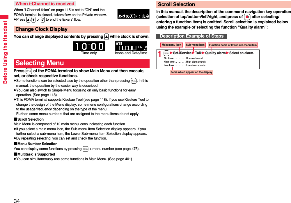 34Before Using the HandsetWhen “i-Channel ticker” on page 115 is set to “ON” and the FOMA terminal is closed, tickers flow on the Private window.pPress &lt;/&gt; or p to end the tickers’ flow.You can change displayed contents by pressing &lt; while clock is shown.Press m of the FOMA terminal to show Main Menu and then execute, set, or check respective functions.pSome functions can be selected also by the operation other than pressing m. In this manual, the operation by the easier way is described.pYou can also switch to Simple Menu focusing on only basic functions for easy operation. (See page 118)pThis FOMA terminal supports Kisekae Tool (see page 118). If you use Kisekae Tool to change the design of the Menu display, some menu configurations change according to the usage frequency depending on the type of the menu. Further, some menu numbers that are assigned to the menu items do not apply.■Scroll SelectionMain Menu is composed of 12 main menu icons indicating each function.pIf you select a main menu icon, the Sub-menu Item Selection display appears. If you further select a sub-menu item, the Lower Sub-menu Item Selection display appears. pBy repeating selecting, you can set and check the function.■Menu Number SelectionYou can display some functions by pressing m + menu number (see page 476).■Multitask is SupportedpYou can simultaneously use some functions in Main Menu. (See page 401)When i-Channel is receivedChange Clock DisplaySelecting MenuTime only Icons and Date/timeIn this manual, the description of the command navigation key operation (selection of top/bottom/left/right, and press of Oo after selecting/entering a function item) is omitted. Scroll selection is explained below using the example of selecting the function “Quality alarm”:Scroll SelectionDescription Example of Steps1Main menu icon  Sub-menu item  Function name of lower sub-menu item Items which appear on the display No tone . . . . . . . . . Does not sound. High tone . . . . . . . . High alarm sounds. Low tone . . . . . . . . Low alarm sounds. mSet./ServiceTalkQuality alarmSelect an alarm.