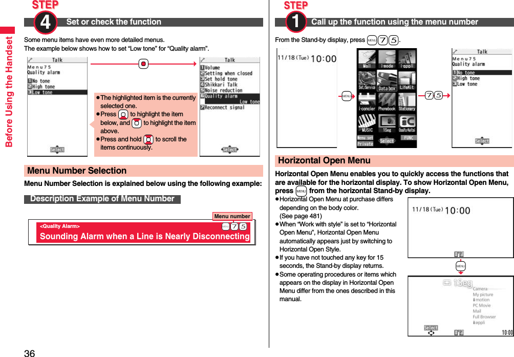 36Before Using the HandsetSome menu items have even more detailed menus.The example below shows how to set “Low tone” for “Quality alarm”.Menu Number Selection is explained below using the following example:Set or check the function4 Menu Number SelectionDescription Example of Menu Number+OopThe highlighted item is the currently selected one.pPress +Xo to highlight the item below, and +Zo to highlight the item above.pPress and hold +Bo to scroll the items continuously.Menu number &lt;Quality Alarm&gt; Sounding Alarm when a Line is Nearly Disconnecting              +m-7-5From the Stand-by display, press m75.Horizontal Open Menu enables you to quickly access the functions that are available for the horizontal display. To show Horizontal Open Menu, press m from the horizontal Stand-by display.pHorizontal Open Menu at purchase differs depending on the body color. (See page 481)pWhen “Work with style” is set to “Horizontal Open Menu”, Horizontal Open Menu automatically appears just by switching to Horizontal Open Style.pIf you have not touched any key for 15 seconds, the Stand-by display returns.pSome operating procedures or items which appears on the display in Horizontal Open Menu differ from the ones described in this manual.Call up the function using the menu number1 Horizontal Open Menu+m-7-5+m