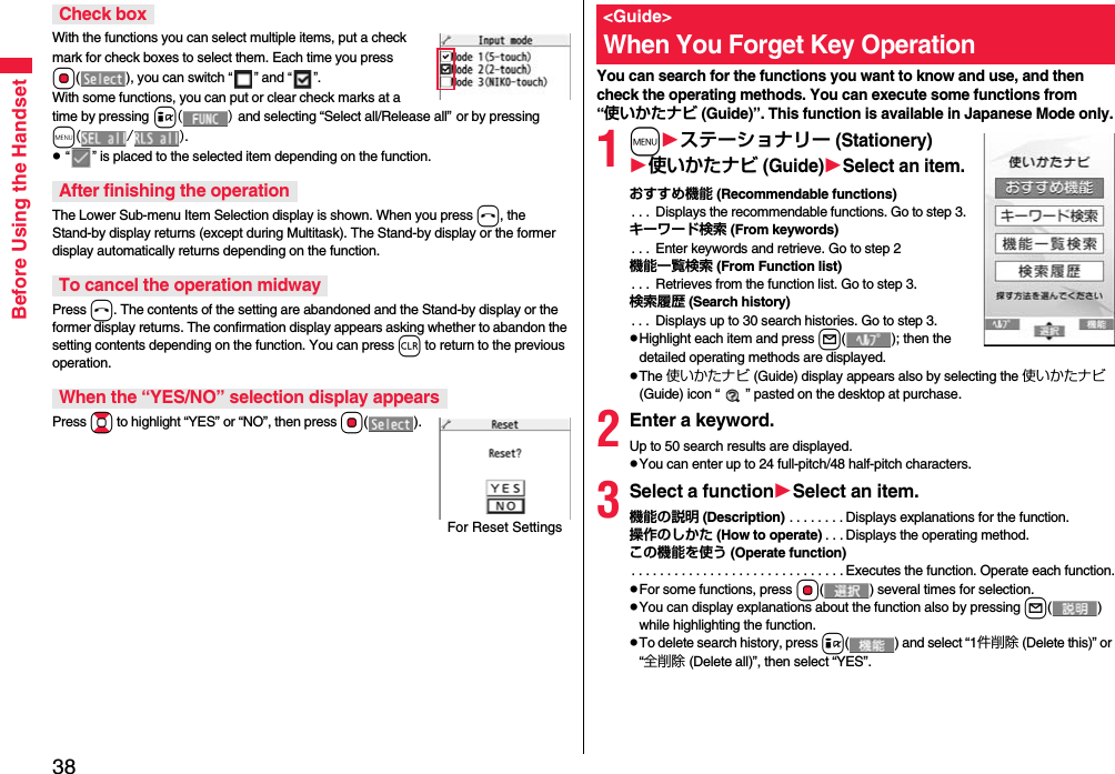 38Before Using the HandsetWith the functions you can select multiple items, put a check mark for check boxes to select them. Each time you press Oo( ), you can switch “” and “”.With some functions, you can put or clear check marks at a time by pressing i() and selecting “Select all/Release all” or by pressing m(/).p “” is placed to the selected item depending on the function.The Lower Sub-menu Item Selection display is shown. When you press h, the Stand-by display returns (except during Multitask). The Stand-by display or the former display automatically returns depending on the function.Press h. The contents of the setting are abandoned and the Stand-by display or the former display returns. The confirmation display appears asking whether to abandon the setting contents depending on the function. You can press r to return to the previous operation.Press Bo to highlight “YES” or “NO”, then press Oo().Check boxAfter finishing the operationTo cancel the operation midwayWhen the “YES/NO” selection display appearsFor Reset SettingsYou can search for the functions you want to know and use, and then check the operating methods. You can execute some functions from “使いかたナビ (Guide)”. This function is available in Japanese Mode only.1mステーショナリー (Stationery)使いかたナビ (Guide)Select an item.おすすめ機能 (Recommendable functions). . .  Displays the recommendable functions. Go to step 3.キーワード検索 (From keywords). . .  Enter keywords and retrieve. Go to step 2機能一覧検索 (From Function list). . .  Retrieves from the function list. Go to step 3.検索履歴 (Search history). . .  Displays up to 30 search histories. Go to step 3.pHighlight each item and press l( ); then the detailed operating methods are displayed.pThe 使いかたナビ (Guide) display appears also by selecting the 使いかたナビ (Guide) icon “ ” pasted on the desktop at purchase.2Enter a keyword.Up to 50 search results are displayed.pYou can enter up to 24 full-pitch/48 half-pitch characters.3Select a functionSelect an item.機能の説明 (Description) . . . . . . . . Displays explanations for the function.操作のしかた (How to operate) . . . Displays the operating method.この機能を使う (Operate function). . . . . . . . . . . . . . . . . . . . . . . . . . . . . . Executes the function. Operate each function.pFor some functions, press Oo( ) several times for selection.pYou can display explanations about the function also by pressing l() while highlighting the function.pTo delete search history, press i( ) and select “1件削除 (Delete this)” or “全削除 (Delete all)”, then select “YES”.&lt;Guide&gt;When You Forget Key Operation