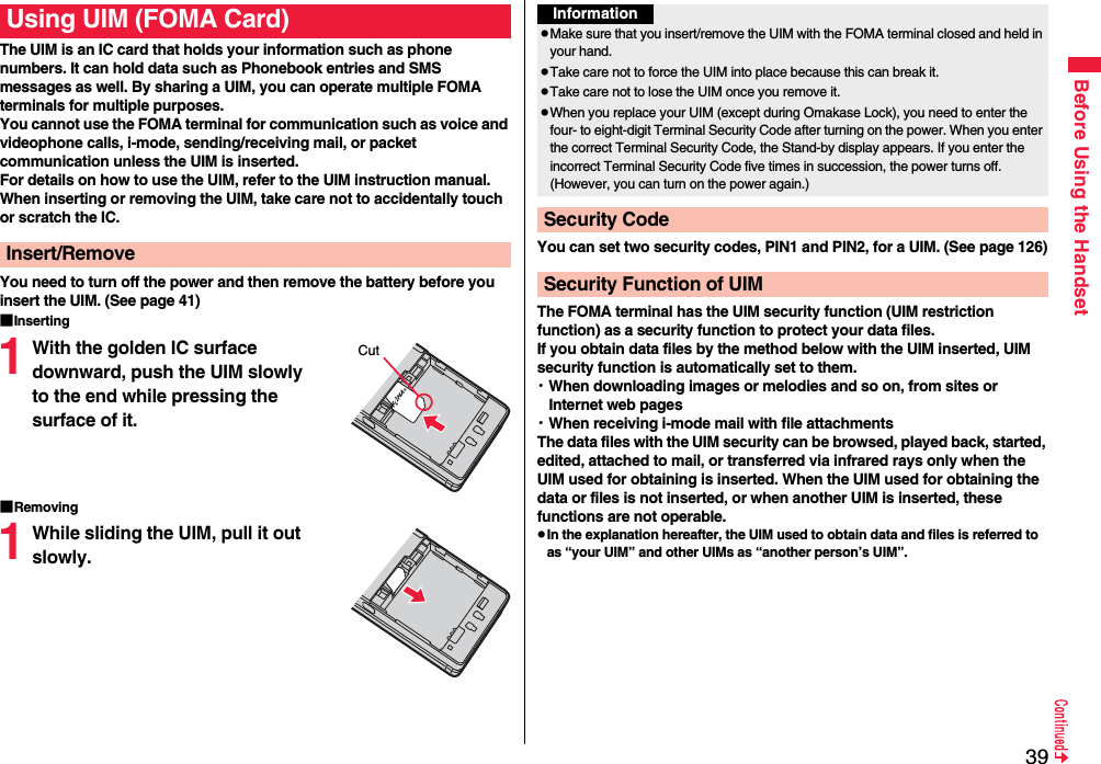 39Before Using the HandsetThe UIM is an IC card that holds your information such as phone numbers. It can hold data such as Phonebook entries and SMS messages as well. By sharing a UIM, you can operate multiple FOMA terminals for multiple purposes.You cannot use the FOMA terminal for communication such as voice and videophone calls, i-mode, sending/receiving mail, or packet communication unless the UIM is inserted.For details on how to use the UIM, refer to the UIM instruction manual.When inserting or removing the UIM, take care not to accidentally touch or scratch the IC.You need to turn off the power and then remove the battery before you insert the UIM. (See page 41)■Inserting1With the golden IC surface downward, push the UIM slowly to the end while pressing the surface of it.■Removing1While sliding the UIM, pull it out slowly.Using UIM (FOMA Card)Insert/RemoveCutYou can set two security codes, PIN1 and PIN2, for a UIM. (See page 126)The FOMA terminal has the UIM security function (UIM restriction function) as a security function to protect your data files.If you obtain data files by the method below with the UIM inserted, UIM security function is automatically set to them.・When downloading images or melodies and so on, from sites or Internet web pages・When receiving i-mode mail with file attachmentsThe data files with the UIM security can be browsed, played back, started, edited, attached to mail, or transferred via infrared rays only when the UIM used for obtaining is inserted. When the UIM used for obtaining the data or files is not inserted, or when another UIM is inserted, these functions are not operable.pIn the explanation hereafter, the UIM used to obtain data and files is referred to as “your UIM” and other UIMs as “another person’s UIM”.InformationpMake sure that you insert/remove the UIM with the FOMA terminal closed and held in your hand.pTake care not to force the UIM into place because this can break it.pTake care not to lose the UIM once you remove it.pWhen you replace your UIM (except during Omakase Lock), you need to enter the four- to eight-digit Terminal Security Code after turning on the power. When you enter the correct Terminal Security Code, the Stand-by display appears. If you enter the incorrect Terminal Security Code five times in succession, the power turns off. (However, you can turn on the power again.)Security CodeSecurity Function of UIM