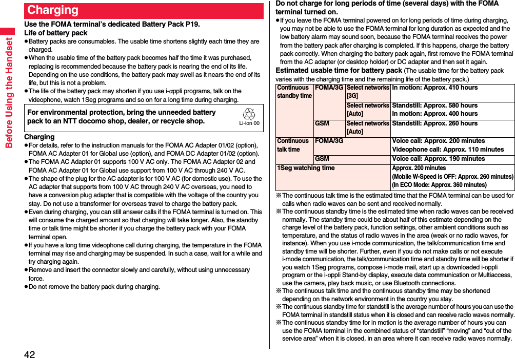 42Before Using the HandsetUse the FOMA terminal’s dedicated Battery Pack P19.Life of battery packpBattery packs are consumables. The usable time shortens slightly each time they are charged.pWhen the usable time of the battery pack becomes half the time it was purchased, replacing is recommended because the battery pack is nearing the end of its life. Depending on the use conditions, the battery pack may swell as it nears the end of its life, but this is not a problem.pThe life of the battery pack may shorten if you use i-αppli programs, talk on the videophone, watch 1Seg programs and so on for a long time during charging.ChargingpFor details, refer to the instruction manuals for the FOMA AC Adapter 01/02 (option), FOMA AC Adapter 01 for Global use (option), and FOMA DC Adapter 01/02 (option).pThe FOMA AC Adapter 01 supports 100 V AC only. The FOMA AC Adapter 02 and FOMA AC Adapter 01 for Global use support from 100 V AC through 240 V AC.pThe shape of the plug for the AC adapter is for 100 V AC (for domestic use). To use the AC adapter that supports from 100 V AC through 240 V AC overseas, you need to have a conversion plug adapter that is compatible with the voltage of the country you stay. Do not use a transformer for overseas travel to charge the battery pack.pEven during charging, you can still answer calls if the FOMA terminal is turned on. This will consume the charged amount so that charging will take longer. Also, the standby time or talk time might be shorter if you charge the battery pack with your FOMA terminal open.pIf you have a long time videophone call during charging, the temperature in the FOMA terminal may rise and charging may be suspended. In such a case, wait for a while and try charging again.pRemove and insert the connector slowly and carefully, without using unnecessary force.pDo not remove the battery pack during charging.ChargingFor environmental protection, bring the unneeded battery pack to an NTT docomo shop, dealer, or recycle shop.Li-ion 00Do not charge for long periods of time (several days) with the FOMA terminal turned on.pIf you leave the FOMA terminal powered on for long periods of time during charging, you may not be able to use the FOMA terminal for long duration as expected and the low battery alarm may sound soon, because the FOMA terminal receives the power from the battery pack after charging is completed. If this happens, charge the battery pack correctly. When charging the battery pack again, first remove the FOMA terminal from the AC adapter (or desktop holder) or DC adapter and then set it again.Estimated usable time for battery pack (The usable time for the battery pack varies with the charging time and the remaining life of the battery pack.)※The continuous talk time is the estimated time that the FOMA terminal can be used for calls when radio waves can be sent and received normally.※The continuous standby time is the estimated time when radio waves can be received normally. The standby time could be about half of this estimate depending on the charge level of the battery pack, function settings, other ambient conditions such as temperature, and the status of radio waves in the area (weak or no radio waves, for instance). When you use i-mode communication, the talk/communication time and standby time will be shorter. Further, even if you do not make calls or not execute i-mode communication, the talk/communication time and standby time will be shorter if you watch 1Seg programs, compose i-mode mail, start up a downloaded i-αppli program or the i-αppli Stand-by display, execute data communication or Multiaccess, use the camera, play back music, or use Bluetooth connections.※The continuous talk time and the continuous standby time may be shortened depending on the network environment in the country you stay.※The continuous standby time for standstill is the average number of hours you can use the FOMA terminal in standstill status when it is closed and can receive radio waves normally.※The continuous standby time for in motion is the average number of hours you can use the FOMA terminal in the combined status of “standstill” “moving” and “out of the service area” when it is closed, in an area where it can receive radio waves normally.Continuous standby timeFOMA/3GSelect networks[3G]In motion: Approx. 410 hoursSelect networks[Auto]Standstill: Approx. 580 hoursIn motion: Approx. 400 hoursGSMSelect networks[Auto]Standstill: Approx. 260 hoursContinuous talk timeFOMA/3G Voice call: Approx. 200 minutesVideophone call: Approx. 110 minutesGSM Voice call: Approx. 190 minutes1Seg watching timeApprox. 200 minutes (Mobile W-Speed is OFF: Approx. 260 minutes)(In ECO Mode: Approx. 360 minutes)
