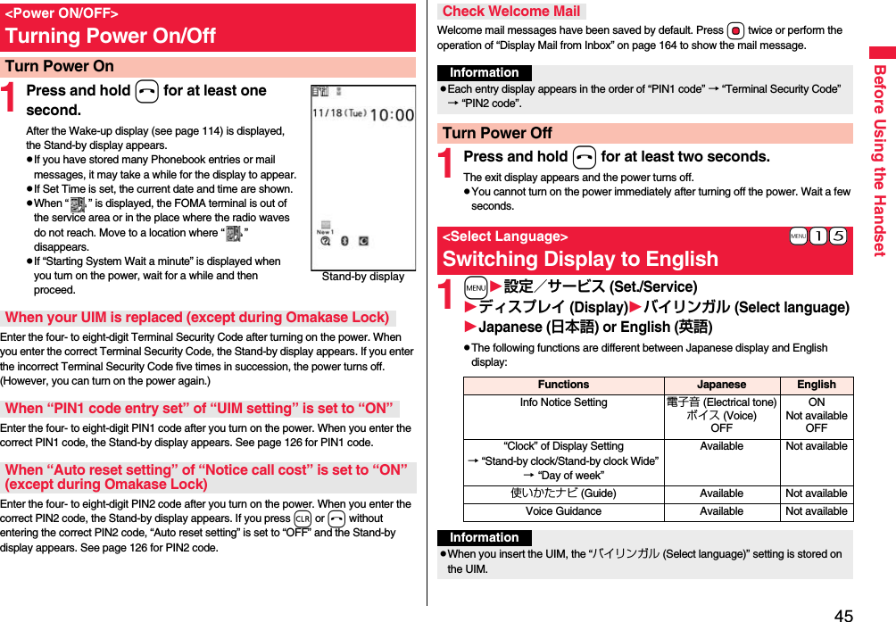 45Before Using the Handset1Press and hold h for at least one second.After the Wake-up display (see page 114) is displayed, the Stand-by display appears.pIf you have stored many Phonebook entries or mail messages, it may take a while for the display to appear.pIf Set Time is set, the current date and time are shown.pWhen “ ” is displayed, the FOMA terminal is out of the service area or in the place where the radio waves do not reach. Move to a location where “ ” disappears.pIf “Starting System Wait a minute” is displayed when you turn on the power, wait for a while and then proceed.Enter the four- to eight-digit Terminal Security Code after turning on the power. When you enter the correct Terminal Security Code, the Stand-by display appears. If you enter the incorrect Terminal Security Code five times in succession, the power turns off. (However, you can turn on the power again.)Enter the four- to eight-digit PIN1 code after you turn on the power. When you enter the correct PIN1 code, the Stand-by display appears. See page 126 for PIN1 code.Enter the four- to eight-digit PIN2 code after you turn on the power. When you enter the correct PIN2 code, the Stand-by display appears. If you press r or h without entering the correct PIN2 code, “Auto reset setting” is set to “OFF” and the Stand-by display appears. See page 126 for PIN2 code.&lt;Power ON/OFF&gt;Turning Power On/OffTurn Power OnStand-by displayWhen your UIM is replaced (except during Omakase Lock)When “PIN1 code entry set” of “UIM setting” is set to “ON”When “Auto reset setting” of “Notice call cost” is set to “ON” (except during Omakase Lock)Welcome mail messages have been saved by default. Press +Oo twice or perform the operation of “Display Mail from Inbox” on page 164 to show the mail message.1Press and hold h for at least two seconds.The exit display appears and the power turns off.pYou cannot turn on the power immediately after turning off the power. Wait a few seconds.1m設定／サービス (Set./Service)ディスプレイ (Display)バイリンガル (Select language)Japanese (日本語) or English (英語)pThe following functions are different between Japanese display and English display:Check Welcome MailInformationpEach entry display appears in the order of “PIN1 code” → “Terminal Security Code” → “PIN2 code”.Turn Power Off+m-1-5&lt;Select Language&gt;Switching Display to EnglishFunctions Japanese EnglishInfo Notice Setting 電子音 (Electrical tone)ボイス (Voice)OFFONNot availableOFF“Clock” of Display Setting→ “Stand-by clock/Stand-by clock Wide” → “Day of week” Available Not available使いかたナビ (Guide) Available Not availableVoice Guidance Available Not availableInformationpWhen you insert the UIM, the “バイリンガル (Select language)” setting is stored on the UIM.