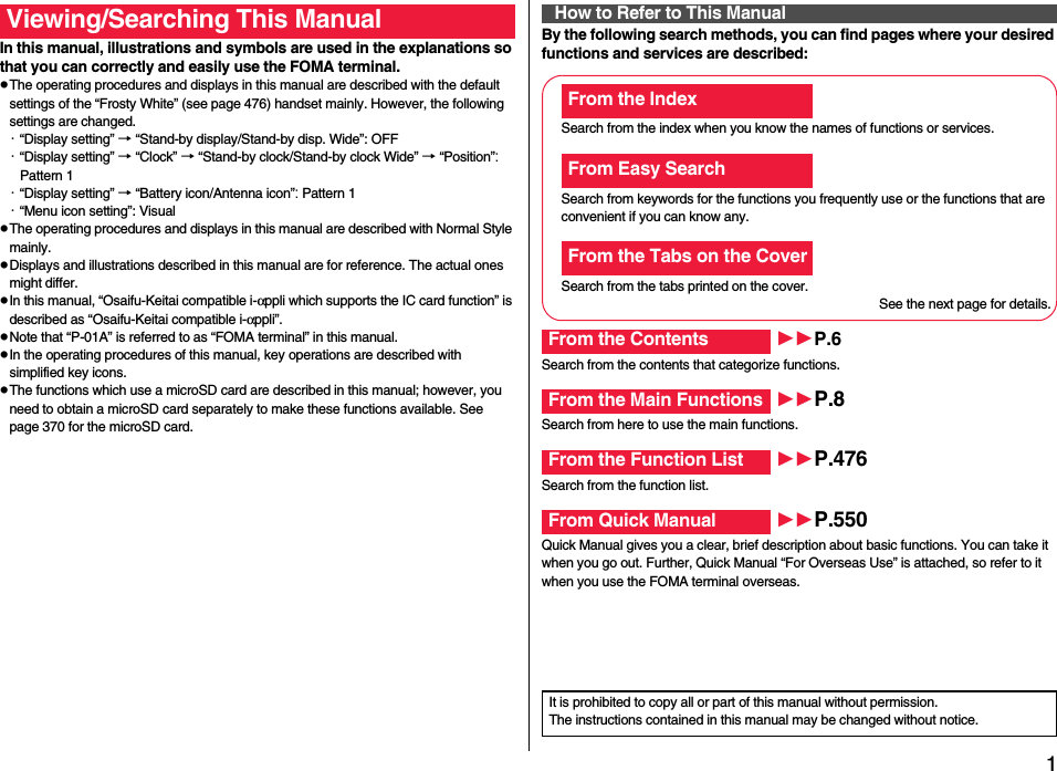 1Easy Search/Contents/PrecautionsEasy Search/Contents/PrecautionsIn this manual, illustrations and symbols are used in the explanations so that you can correctly and easily use the FOMA terminal.pThe operating procedures and displays in this manual are described with the default settings of the “Frosty White” (see page 476) handset mainly. However, the following settings are changed.・“Display setting” → “Stand-by display/Stand-by disp. Wide”: OFF・“Display setting” → “Clock” → “Stand-by clock/Stand-by clock Wide” → “Position”: Pattern 1・“Display setting” → “Battery icon/Antenna icon”: Pattern 1・“Menu icon setting”: VisualpThe operating procedures and displays in this manual are described with Normal Style mainly.pDisplays and illustrations described in this manual are for reference. The actual ones might differ.pIn this manual, “Osaifu-Keitai compatible i-αppli which supports the IC card function” is described as “Osaifu-Keitai compatible i-αppli”.pNote that “P-01A” is referred to as “FOMA terminal” in this manual.pIn the operating procedures of this manual, key operations are described with simplified key icons.pThe functions which use a microSD card are described in this manual; however, you need to obtain a microSD card separately to make these functions available. See page 370 for the microSD card.Viewing/Searching This Manual By the following search methods, you can find pages where your desired functions and services are described:How to Refer to This ManualSearch from the index when you know the names of functions or services.Search from keywords for the functions you frequently use or the functions that are convenient if you can know any.Search from the tabs printed on the cover.See the next page for details.Search from the contents that categorize functions.Search from here to use the main functions.Search from the function list.Quick Manual gives you a clear, brief description about basic functions. You can take it when you go out. Further, Quick Manual “For Overseas Use” is attached, so refer to it when you use the FOMA terminal overseas.From the IndexFrom Easy SearchFrom the Tabs on the CoverFrom the Contents P.6From the Main Functions P.8From the Function List P.476From Quick Manual P.550It is prohibited to copy all or part of this manual without permission.The instructions contained in this manual may be changed without notice.