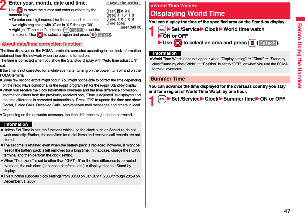 47Before Using the Handset2Enter year, month, date and time.Use Mo to move the cursor and enter numbers by the numeric keys.pTo enter one-digit numeral for the date and time, enter two digits beginning with “0” as in “01” through “09”.pHighlight “Time zone” and press l( ) to set the time zone. Use Mo to select a region and press Oo().The time displayed on the FOMA terminal is corrected according to the clock information obtained from the network when the power is turned on. The time is corrected when you show the Stand-by display with “Auto time adjust ON” set. If the time is not corrected for a while even after turning on the power, turn off and on the FOMA terminal.pSome few second errors might occur. You might not be able to correct the time depending on the radio wave conditions, or the i-αppli program set for the i-αppli Stand-by display.pWhen you receive the clock information overseas and the time difference correction information differs from the previously received one, “Time is adjusted” is displayed and the time difference is corrected automatically. Press “OK” to update the time and show Redial, Dialed Calls, Received Calls, sent/received mail messages and others in local time.pDepending on the networks overseas, the time difference might not be corrected.About date/time correction functionInformationpUnless Set Time is set, the functions which use the clock such as Schedule do not work correctly. Further, the date/time for redial items and received call records are not stored.pThe set time is retained even when the battery pack is replaced, however, it might be reset if the battery pack is left removed for a long time. In that case, charge the FOMA terminal and then perform the clock setting.pWhen “Time zone” is set to other than “GMT +9” or the time difference is corrected overseas, the sub clock (Japanese date/time, etc.) is displayed on the Stand-by display.pThis function supports clock settings from 00:00 on January 1, 2008 through 23:59 on December 31, 2037.You can display the time of the specified area on the Stand-by display.1mSet./ServiceClockWorld time watchON or OFFUse Mo to select an area and press Oo().You can advance the time displayed for the overseas country you stay and for a region of World Time Watch by one hour.1mSet./ServiceClockSummer timeON or OFF&lt;World Time Watch&gt;Displaying World TimeInformationpWorld Time Watch does not appear when “Display setting” → “Clock” → “Stand-by clock/Stand-by clock Wide” → “Position” is set to “OFF”, or when you use the FOMA terminal overseas.Summer Time
