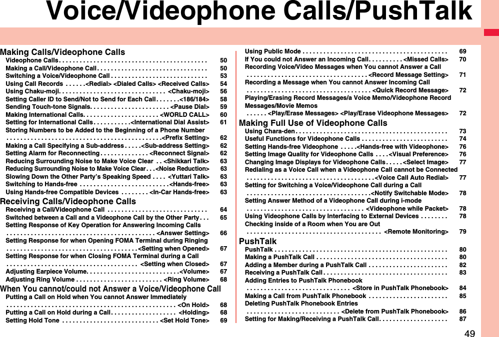 49Voice/Videophone Calls/PushTalkMaking Calls/Videophone CallsVideophone Calls . . . . . . . . . . . . . . . . . . . . . . . . . . . . . . . . . . . . . . . . . . .  50Making a Call/Videophone Call. . . . . . . . . . . . . . . . . . . . . . . . . . . . . . . .  50Switching a Voice/Videophone Call . . . . . . . . . . . . . . . . . . . . . . . . . . . .  53Using Call Records  . . . . . .&lt;Redial&gt; &lt;Dialed Calls&gt; &lt;Received Calls&gt; 54Using Chaku-moji. . . . . . . . . . . . . . . . . . . . . . . . . . . . . . .  &lt;Chaku-moji&gt; 56Setting Caller ID to Send/Not to Send for Each Call. . . . . . .&lt;186/184&gt; 58Sending Touch-tone Signals. . . . . . . . . . . . . . . . . . . . . . . &lt;Pause Dial&gt; 59Making International Calls. . . . . . . . . . . . . . . . . . . . . . &lt;WORLD CALL&gt; 60Setting for International Calls. . . . . . . . . . .&lt;International Dial Assist&gt; 61Storing Numbers to be Added to the Beginning of a Phone Number. . . . . . . . . . . . . . . . . . . . . . . . . . . . . . . . . . . . . . . . . . . . .&lt;Prefix Setting&gt; 62Making a Call Specifying a Sub-address . . . . .&lt;Sub-address Setting&gt; 62Setting Alarm for Reconnecting . . . . . . . . . . . . . . &lt;Reconnect Signal&gt; 62Reducing Surrounding Noise to Make Voice Clear  . . &lt;Shikkari Talk&gt; 63Reducing Surrounding Noise to Make Voice Clear . . . &lt;Noise Reduction&gt; 63Slowing Down the Other Party’s Speaking Speed . . . .  &lt;Yuttari Talk&gt; 63Switching to Hands-free . . . . . . . . . . . . . . . . . . . . . . . . . .&lt;Hands-free&gt; 63Using Hands-free Compatible Devices  . . . . . . . . &lt;In-Car Hands-free&gt; 63Receiving Calls/Videophone CallsReceiving a Call/Videophone Call  . . . . . . . . . . . . . . . . . . . . . . . . . . . . .  64Switched between a Call and a Videophone Call by the Other Party. . . 65Setting Response of Key Operation for Answering Incoming Calls. . . . . . . . . . . . . . . . . . . . . . . . . . . . . . . . . . . . . . . . . . . &lt;Answer Setting&gt; 66Setting Response for when Opening FOMA Terminal during Ringing. . . . . . . . . . . . . . . . . . . . . . . . . . . . . . . . . . . . . .&lt;Setting when Opened&gt; 67Setting Response for when Closing FOMA Terminal during a Call. . . . . . . . . . . . . . . . . . . . . . . . . . . . . . . . . . . . . .  &lt;Setting when Closed&gt; 67Adjusting Earpiece Volume. . . . . . . . . . . . . . . . . . . . . . . . . . .&lt;Volume&gt; 67Adjusting Ring Volume . . . . . . . . . . . . . . . . . . . . . . . . . &lt;Ring Volume&gt; 68When You cannot/could not Answer a Voice/Videophone CallPutting a Call on Hold when You cannot Answer Immediately. . . . . . . . . . . . . . . . . . . . . . . . . . . . . . . . . . . . . . . . . . . . . . . . . &lt;On Hold&gt; 68Putting a Call on Hold during a Call. . . . . . . . . . . . . . . . . . .  &lt;Holding&gt; 68Setting Hold Tone  . . . . . . . . . . . . . . . . . . . . . . . . . . . . &lt;Set Hold Tone&gt; 69Using Public Mode . . . . . . . . . . . . . . . . . . . . . . . . . . . . . . . . . . . . . . . . . . 69If You could not Answer an Incoming Call. . . . . . . . . . &lt;Missed Calls&gt; 70Recording Voice/Video Messages when You cannot Answer a Call . . . . . . . . . . . . . . . . . . . . . . . . . . . . . . . . . . . &lt;Record Message Setting&gt; 71Recording a Message when You cannot Answer Incoming Call . . . . . . . . . . . . . . . . . . . . . . . . . . . . . . . . . . . . &lt;Quick Record Message&gt; 72Playing/Erasing Record Messages/a Voice Memo/Videophone Record Messages/Movie Memos . . . . . . &lt;Play/Erase Messages&gt; &lt;Play/Erase Videophone Messages&gt; 72Making Full Use of Videophone CallsUsing Chara-den. . . . . . . . . . . . . . . . . . . . . . . . . . . . . . . . . . . . . . . . . . . . 73Useful Functions for Videophone Calls . . . . . . . . . . . . . . . . . . . . . . . . . 74Setting Hands-free Videophone  . . . . .&lt;Hands-free with Videophone&gt; 76Setting Image Quality for Videophone Calls  . . . . &lt;Visual Preference&gt; 76Changing Image Displays for Videophone Calls . . . . . &lt;Select Image&gt; 77Redialing as a Voice Call when a Videophone Call cannot be Connected . . . . . . . . . . . . . . . . . . . . . . . . . . . . . . . . . . . . .&lt;Voice Call Auto Redial&gt; 77Setting for Switching a Voice/Videophone Call during a Call . . . . . . . . . . . . . . . . . . . . . . . . . . . . . . . . . . . .&lt;Notify Switchable Mode&gt; 78Setting Answer Method of a Videophone Call during i-mode . . . . . . . . . . . . . . . . . . . . . . . . . . . . . . . . . . &lt;Videophone while Packet&gt; 78Using Videophone Calls by Interfacing to External Devices . . . . . . . . 78Checking inside of a Room when You are Out . . . . . . . . . . . . . . . . . . . . . . . . . . . . . . . . . . . . . . .  &lt;Remote Monitoring&gt; 79PushTalkPushTalk . . . . . . . . . . . . . . . . . . . . . . . . . . . . . . . . . . . . . . . . . . . . . . . . . . 80Making a PushTalk Call . . . . . . . . . . . . . . . . . . . . . . . . . . . . . . . . . . . . . . 80Adding a Member during a PushTalk Call . . . . . . . . . . . . . . . . . . . . . . . 82Receiving a PushTalk Call . . . . . . . . . . . . . . . . . . . . . . . . . . . . . . . . . . . . 83Adding Entries to PushTalk Phonebook . . . . . . . . . . . . . . . . . . . . . . . . . . . . . .  &lt;Store in PushTalk Phonebook&gt; 84Making a Call from PushTalk Phonebook  . . . . . . . . . . . . . . . . . . . . . . . 85Deleting PushTalk Phonebook Entries . . . . . . . . . . . . . . . . . . . . . . . . . . . &lt;Delete from PushTalk Phonebook&gt; 86Setting for Making/Receiving a PushTalk Call. . . . . . . . . . . . . . . . . . . . 87