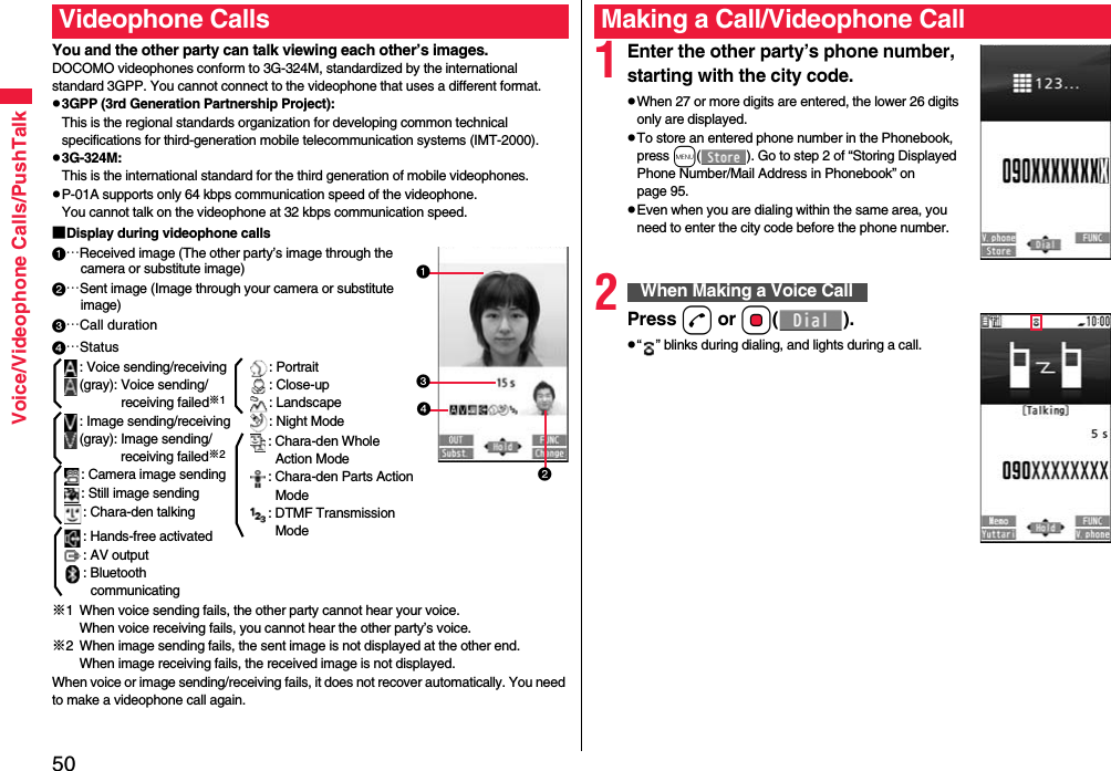 50Voice/Videophone Calls/PushTalkYou and the other party can talk viewing each other’s images.DOCOMO videophones conform to 3G-324M, standardized by the international standard 3GPP. You cannot connect to the videophone that uses a different format.p3GPP (3rd Generation Partnership Project):This is the regional standards organization for developing common technical specifications for third-generation mobile telecommunication systems (IMT-2000).p3G-324M:This is the international standard for the third generation of mobile videophones.pP-01A supports only 64 kbps communication speed of the videophone. You cannot talk on the videophone at 32 kbps communication speed.■Display during videophone calls…Received image (The other party’s image through the camera or substitute image)…Sent image (Image through your camera or substitute image)…Call duration※1 When voice sending fails, the other party cannot hear your voice.When voice receiving fails, you cannot hear the other party’s voice.※2 When image sending fails, the sent image is not displayed at the other end.When image receiving fails, the received image is not displayed.When voice or image sending/receiving fails, it does not recover automatically. You need to make a videophone call again.Videophone Calls…Status: Voice sending/receiving(gray): Voice sending/receiving failed※1: Image sending/receiving(gray): Image sending/receiving failed※2: Camera image sending: Still image sending: Chara-den talking: Hands-free activated: AV output: Bluetooth communicating: Portrait: Close-up: Landscape: Night Mode: Chara-den Whole Action Mode: Chara-den Parts Action Mode: DTMF Transmission Mode1Enter the other party’s phone number, starting with the city code.pWhen 27 or more digits are entered, the lower 26 digits only are displayed.pTo store an entered phone number in the Phonebook, press m( ). Go to step 2 of “Storing Displayed Phone Number/Mail Address in Phonebook” on page 95.pEven when you are dialing within the same area, you need to enter the city code before the phone number.2Press d or Oo().p“ ” blinks during dialing, and lights during a call.Making a Call/Videophone CallWhen Making a Voice Call