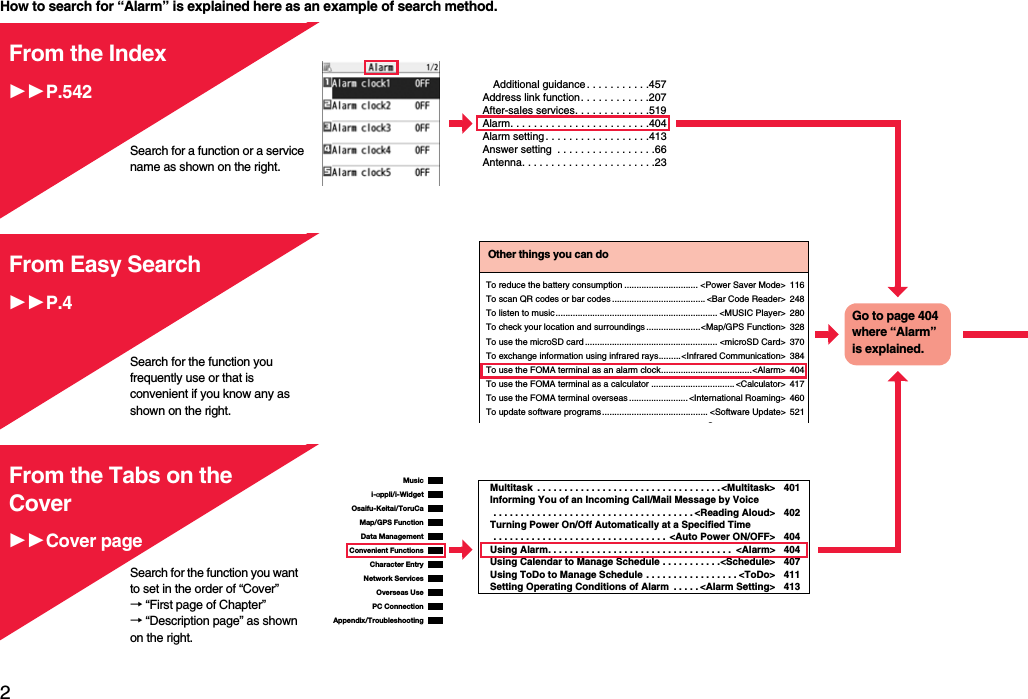 2Easy Search/Contents/PrecautionsHow to search for “Alarm” is explained here as an example of search method.Additional guidance . . . . . . . . . . .457Address link function. . . . . . . . . . . .207After-sales services. . . . . . . . . . . . .519Alarm. . . . . . . . . . . . . . . . . . . . . . . .404Alarm setting . . . . . . . . . . . . . . . . . .413Answer setting  . . . . . . . . . . . . . . . . .66Antenna. . . . . . . . . . . . . . . . . . . . . . .23From the IndexP.542Search for a function or a service name as shown on the right.Search for the function you frequently use or that is convenient if you know any as shown on the right.Other things you can doTo reduce the battery consumption .............................. &lt;Power Saver Mode&gt; 116To scan QR codes or bar codes ...................................... &lt;Bar Code Reader&gt; 248To listen to music.................................................................. &lt;MUSIC Player&gt; 280To check your location and surroundings......................&lt;Map/GPS Function&gt; 328To use the microSD card ...................................................... &lt;microSD Card&gt; 370To exchange information using infrared rays.........&lt;Infrared Communication&gt; 384To use the FOMA terminal as an alarm clock.....................................&lt;Alarm&gt; 404To use the FOMA terminal as a calculator ..................................&lt;Calculator&gt; 417To use the FOMA terminal overseas........................ &lt;International Roaming&gt; 460To update software programs........................................... &lt;Software Update&gt; 521SGo to page 404 where “Alarm” is explained.From Easy SearchP.4i-αppli/i-WidgetMap/GPS FunctionOsaifu-Keitai/ToruCaData ManagementMusicConvenient FunctionsCharacter EntryNetwork ServicesPC ConnectionOverseas UseAppendix/TroubleshootingMultitask  . . . . . . . . . . . . . . . . . . . . . . . . . . . . . . . . . . &lt;Multitask&gt; 401Informing You of an Incoming Call/Mail Message by Voice . . . . . . . . . . . . . . . . . . . . . . . . . . . . . . . . . . . . . &lt;Reading Aloud&gt; 402Turning Power On/Off Automatically at a Specified Time . . . . . . . . . . . . . . . . . . . . . . . . . . . . . . . .  &lt;Auto Power ON/OFF&gt; 404Using Alarm. . . . . . . . . . . . . . . . . . . . . . . . . . . . . . . . . .  &lt;Alarm&gt; 404Using Calendar to Manage Schedule . . . . . . . . . . .&lt;Schedule&gt; 407Using ToDo to Manage Schedule . . . . . . . . . . . . . . . . . &lt;ToDo&gt; 411Setting Operating Conditions of Alarm  . . . . . &lt;Alarm Setting&gt; 413From the Tabs on the CoverCover pageSearch for the function you want to set in the order of “Cover” → “First page of Chapter” → “Description page” as shown on the right.