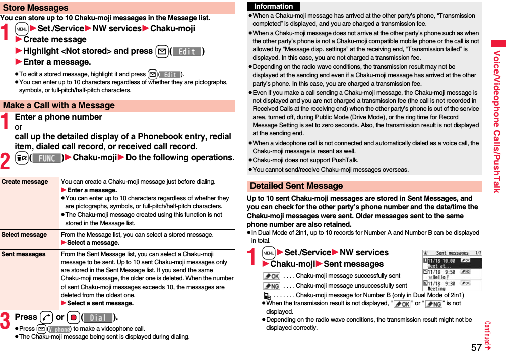 57Voice/Videophone Calls/PushTalkYou can store up to 10 Chaku-moji messages in the Message list.1mSet./ServiceNW servicesChaku-mojiCreate messageHighlight &lt;Not stored&gt; and press l()Enter a message.pTo edit a stored message, highlight it and press l().pYou can enter up to 10 characters regardless of whether they are pictographs, symbols, or full-pitch/half-pitch characters.1Enter a phone numberorcall up the detailed display of a Phonebook entry, redial item, dialed call record, or received call record.2i()Chaku-mojiDo the following operations.3Press d or Oo().pPress l( ) to make a videophone call.pThe Chaku-moji message being sent is displayed during dialing.Store MessagesMake a Call with a MessageCreate message You can create a Chaku-moji message just before dialing.Enter a message.pYou can enter up to 10 characters regardless of whether they are pictographs, symbols, or full-pitch/half-pitch characters.pThe Chaku-moji message created using this function is not stored in the Message list.Select message From the Message list, you can select a stored message.Select a message.Sent messages From the Sent Message list, you can select a Chaku-moji message to be sent. Up to 10 sent Chaku-moji messages only are stored in the Sent Message list. If you send the same Chaku-moji message, the older one is deleted. When the number of sent Chaku-moji messages exceeds 10, the messages are deleted from the oldest one.Select a sent message.Up to 10 sent Chaku-moji messages are stored in Sent Messages, and you can check for the other party’s phone number and the date/time the Chaku-moji messages were sent. Older messages sent to the same phone number are also retained.pIn Dual Mode of 2in1, up to 10 records for Number A and Number B can be displayed in total.1mSet./ServiceNW servicesChaku-mojiSent messages . . . . Chaku-moji message successfully sent . . . . Chaku-moji message unsuccessfully sent. . . . . . . Chaku-moji message for Number B (only in Dual Mode of 2in1)pWhen the transmission result is not displayed, “ ” or “ ” is not displayed.pDepending on the radio wave conditions, the transmission result might not be displayed correctly.InformationpWhen a Chaku-moji message has arrived at the other party’s phone, “Transmission completed” is displayed, and you are charged a transmission fee. pWhen a Chaku-moji message does not arrive at the other party’s phone such as when the other party’s phone is not a Chaku-moji compatible mobile phone or the call is not allowed by “Message disp. settings” at the receiving end, “Transmission failed” is displayed. In this case, you are not charged a transmission fee.pDepending on the radio wave conditions, the transmission result may not be displayed at the sending end even if a Chaku-moji message has arrived at the other party’s phone. In this case, you are charged a transmission fee.pEven if you make a call sending a Chaku-moji message, the Chaku-moji message is not displayed and you are not charged a transmission fee (the call is not recorded in Received Calls at the receiving end) when the other party’s phone is out of the service area, turned off, during Public Mode (Drive Mode), or the ring time for Record Message Setting is set to zero seconds. Also, the transmission result is not displayed at the sending end.pWhen a videophone call is not connected and automatically dialed as a voice call, the Chaku-moji message is resent as well.pChaku-moji does not support PushTalk.pYou cannot send/receive Chaku-moji messages overseas.Detailed Sent Message