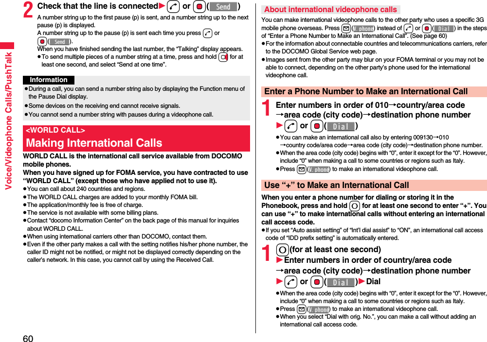 60Voice/Videophone Calls/PushTalk2Check that the line is connectedd or Oo()A number string up to the first pause (p) is sent, and a number string up to the next pause (p) is displayed.A number string up to the pause (p) is sent each time you press d or Oo().When you have finished sending the last number, the “Talking” display appears.pTo send multiple pieces of a number string at a time, press and hold Vo for at least one second, and select “Send at one time”.WORLD CALL is the international call service available from DOCOMO mobile phones.When you have signed up for FOMA service, you have contracted to use “WORLD CALL” (except those who have applied not to use it).pYou can call about 240 countries and regions.pThe WORLD CALL charges are added to your monthly FOMA bill.pThe application/monthly fee is free of charge.pThe service is not available with some billing plans.pContact “docomo Information Center” on the back page of this manual for inquiries about WORLD CALL.pWhen using international carriers other than DOCOMO, contact them.pEven if the other party makes a call with the setting notifies his/her phone number, the caller ID might not be notified, or might not be displayed correctly depending on the caller’s network. In this case, you cannot call by using the Received Call.InformationpDuring a call, you can send a number string also by displaying the Function menu of the Pause Dial display.pSome devices on the receiving end cannot receive signals.pYou cannot send a number string with pauses during a videophone call.&lt;WORLD CALL&gt;Making International CallsYou can make international videophone calls to the other party who uses a specific 3G mobile phone overseas. Press l( ) instead of d or Oo( ) in the steps of “Enter a Phone Number to Make an International Call”. (See page 60)pFor the information about connectable countries and telecommunications carriers, refer to the DOCOMO Global Service web page.pImages sent from the other party may blur on your FOMA terminal or you may not be able to connect, depending on the other party’s phone used for the international videophone call.1Enter numbers in order of 010→country/area code→area code (city code)→destination phone numberd or Oo()pYou can make an international call also by entering 009130→010→country code/area code→area code (city code)→destination phone number.pWhen the area code (city code) begins with “0”, enter it except for the “0”. However, include “0” when making a call to some countries or regions such as Italy.pPress l( ) to make an international videophone call.When you enter a phone number for dialing or storing it in the Phonebook, press and hold 0 for at least one second to enter “+”. You can use “+” to make international calls without entering an international call access code.pIf you set “Auto assist setting” of “Int’l dial assist” to “ON”, an international call access code of “IDD prefix setting” is automatically entered.10(for at least one second)Enter numbers in order of country/area code→area code (city code)→destination phone numberd or Oo()DialpWhen the area code (city code) begins with “0”, enter it except for the “0”. However, include “0” when making a call to some countries or regions such as Italy.pPress l( ) to make an international videophone call.pWhen you select “Dial with orig. No.”, you can make a call without adding an international call access code.About international videophone callsEnter a Phone Number to Make an International CallUse “+” to Make an International Call