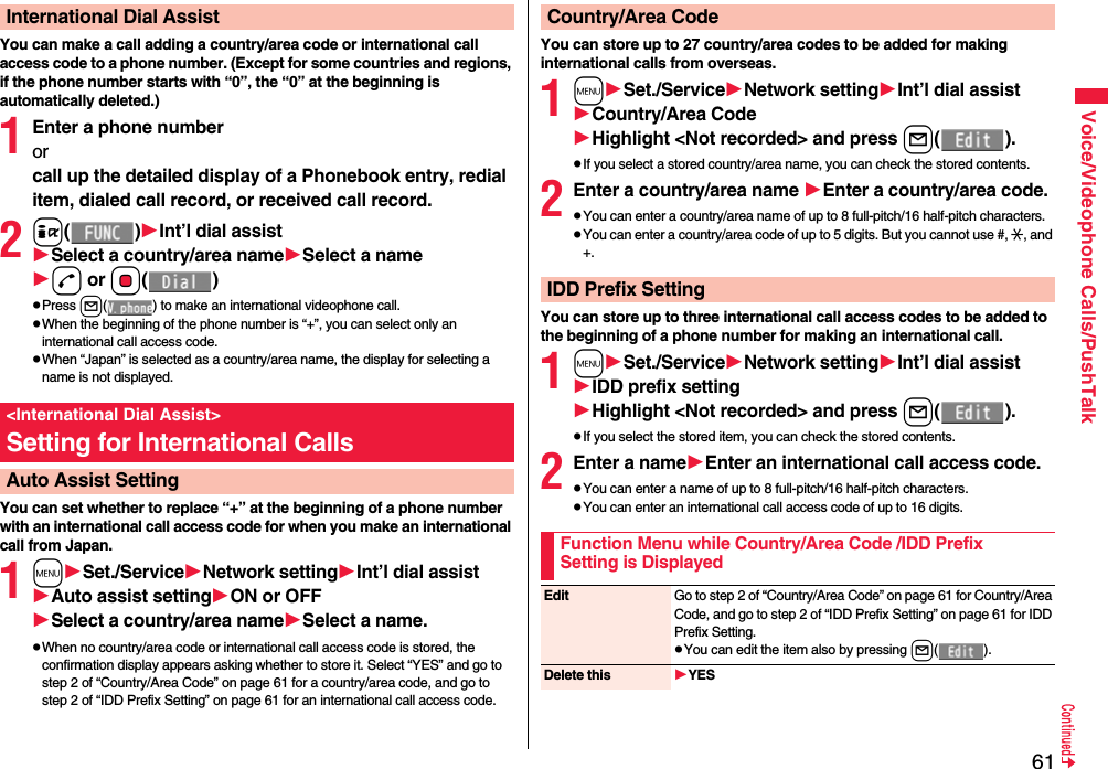 61Voice/Videophone Calls/PushTalkYou can make a call adding a country/area code or international call access code to a phone number. (Except for some countries and regions, if the phone number starts with “0”, the “0” at the beginning is automatically deleted.)1Enter a phone numberorcall up the detailed display of a Phonebook entry, redial item, dialed call record, or received call record.2i()Int’l dial assistSelect a country/area nameSelect a named or Oo()pPress l( ) to make an international videophone call.pWhen the beginning of the phone number is “+”, you can select only an international call access code.pWhen “Japan” is selected as a country/area name, the display for selecting a name is not displayed.You can set whether to replace “+” at the beginning of a phone number with an international call access code for when you make an international call from Japan. 1mSet./ServiceNetwork settingInt’l dial assistAuto assist settingON or OFFSelect a country/area nameSelect a name.pWhen no country/area code or international call access code is stored, the confirmation display appears asking whether to store it. Select “YES” and go to step 2 of “Country/Area Code” on page 61 for a country/area code, and go to step 2 of “IDD Prefix Setting” on page 61 for an international call access code.International Dial Assist&lt;International Dial Assist&gt;Setting for International CallsAuto Assist SettingYou can store up to 27 country/area codes to be added for making international calls from overseas.1mSet./ServiceNetwork settingInt’l dial assistCountry/Area CodeHighlight &lt;Not recorded&gt; and press l().pIf you select a stored country/area name, you can check the stored contents.2Enter a country/area name Enter a country/area code.pYou can enter a country/area name of up to 8 full-pitch/16 half-pitch characters.pYou can enter a country/area code of up to 5 digits. But you cannot use #, :, and +.You can store up to three international call access codes to be added to the beginning of a phone number for making an international call.1mSet./ServiceNetwork settingInt’l dial assistIDD prefix settingHighlight &lt;Not recorded&gt; and press l().pIf you select the stored item, you can check the stored contents.2Enter a nameEnter an international call access code.pYou can enter a name of up to 8 full-pitch/16 half-pitch characters.pYou can enter an international call access code of up to 16 digits.Country/Area CodeIDD Prefix SettingFunction Menu while Country/Area Code /IDD Prefix Setting is DisplayedEdit Go to step 2 of “Country/Area Code” on page 61 for Country/Area Code, and go to step 2 of “IDD Prefix Setting” on page 61 for IDD Prefix Setting.pYou can edit the item also by pressing l().Delete this YES
