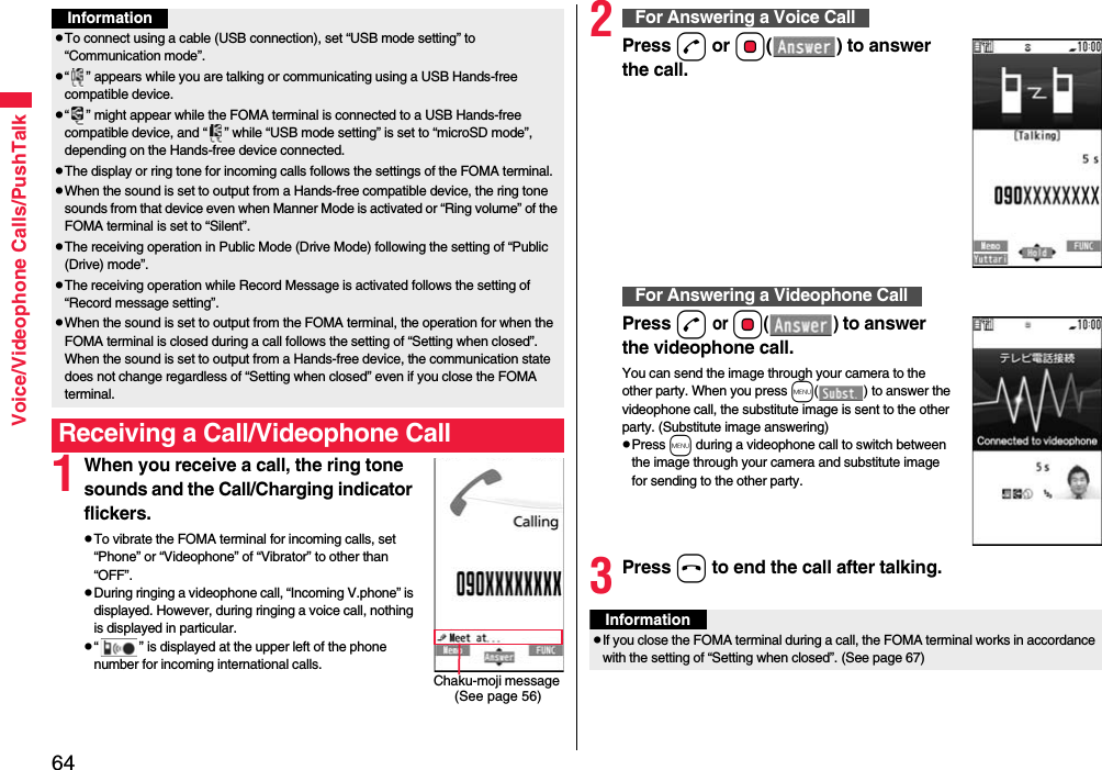 64Voice/Videophone Calls/PushTalk1When you receive a call, the ring tone sounds and the Call/Charging indicator flickers.pTo vibrate the FOMA terminal for incoming calls, set “Phone” or “Videophone” of “Vibrator” to other than “OFF”.pDuring ringing a videophone call, “Incoming V.phone” is displayed. However, during ringing a voice call, nothing is displayed in particular.p“ ” is displayed at the upper left of the phone number for incoming international calls.InformationpTo connect using a cable (USB connection), set “USB mode setting” to “Communication mode”.p“ ” appears while you are talking or communicating using a USB Hands-free compatible device.p“ ” might appear while the FOMA terminal is connected to a USB Hands-free compatible device, and “ ” while “USB mode setting” is set to “microSD mode”, depending on the Hands-free device connected.pThe display or ring tone for incoming calls follows the settings of the FOMA terminal.pWhen the sound is set to output from a Hands-free compatible device, the ring tone sounds from that device even when Manner Mode is activated or “Ring volume” of the FOMA terminal is set to “Silent”.pThe receiving operation in Public Mode (Drive Mode) following the setting of “Public (Drive) mode”.pThe receiving operation while Record Message is activated follows the setting of “Record message setting”.pWhen the sound is set to output from the FOMA terminal, the operation for when the FOMA terminal is closed during a call follows the setting of “Setting when closed”. When the sound is set to output from a Hands-free device, the communication state does not change regardless of “Setting when closed” even if you close the FOMA terminal.Receiving a Call/Videophone CallChaku-moji message (See page 56)2Press d or Oo( ) to answer the call.Press d or Oo() to answer the videophone call.You can send the image through your camera to the other party. When you press m( ) to answer the videophone call, the substitute image is sent to the other party. (Substitute image answering)pPress m during a videophone call to switch between the image through your camera and substitute image for sending to the other party.3Press h to end the call after talking.For Answering a Voice CallFor Answering a Videophone CallInformationpIf you close the FOMA terminal during a call, the FOMA terminal works in accordance with the setting of “Setting when closed”. (See page 67)