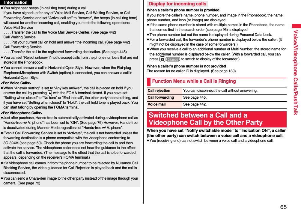 65Voice/Videophone Calls/PushTalkpYou might hear beeps (in-call ring tone) during a call.If you have signed up for any of Voice Mail Service, Call Waiting Service, or Call Forwarding Service and set “Arrival call act” to “Answer”, the beeps (in-call ring tone) will sound for another incoming call, enabling you to do the following operations:Voice Mail Service. . . . Transfer the call to the Voice Mail Service Center. (See page 442)Call Waiting Service. . . . Put your current call on hold and answer the incoming call. (See page 442)Call Forwarding Service. . . . Transfer the call to the registered forwarding destination. (See page 445)pYou can set “Reject unknown” not to accept calls from the phone numbers that are not stored in the Phonebook.pYou cannot answer a call in Horizontal Open Style. However, when the Flat-plug Earphone/Microphone with Switch (option) is connected, you can answer a call in Horizontal Open Style.&lt;For Voice Calls&gt;pWhen “Answer setting” is set to “Any key answer”, the call is placed on hold if you answer the call by pressing .&lt; with the FOMA terminal closed. If you have set “Setting when closed” to “No tone” or “End the call”, the other party hears nothing, and if you have set “Setting when closed” to “Hold”, the call hold tone is played back. You can start talking by opening the FOMA terminal.&lt;For Videophone Calls&gt;pJust after purchase, Hands-free is automatically activated during a videophone call as “Hands-free w/ V. phone” has been set to “ON”. (See page 76) However, Hands-free is deactivated during Manner Mode regardless of “Hands-free w/ V. phone”.pEven if Call Forwarding Service is set to “Activate”, the call is not forwarded unless the forwarding destination is a phone compatible with the videophone conforming to 3G-324M (see page 50). Check the phone you are forwarding the call to and then activate the service. The videophone caller does not hear the guidance to the effect that the call is forwarded. (The message to the effect that the call is to be forwarded appears, depending on the receiver’s FOMA terminal.)pIf a videophone call comes in from the phone number to be rejected by Nuisance Call Blocking Service, the video guidance for Call Rejection is played back and the call is disconnected.pYou can send a Chara-den image to the other party instead of the image through your camera. (See page 73)InformationWhen a caller’s phone number is providedIf you store the caller’s name, phone number, and image in the Phonebook, the name, phone number, and icon (or image) are displayed.pIf the same phone number is stored with multiple names in the Phonebook, the name that comes first in the search order (see page 96) is displayed.pThe phone number but not the name is displayed during Personal Data Lock.pFor a forwarded call, the forwarder’s phone number is displayed below the caller. (It might not be displayed in the case of some forwarders.)pWhen you receive a call to an additional number of Multi Number, the stored name for the additional number is displayed below the caller. (With a forwarded call, you can press c( ) to switch to display of the forwarder.) When a caller’s phone number is not providedThe reason for no caller ID is displayed. (See page 139)When you have set “Notify switchable mode” to “Indication ON”, a caller (the other party) can switch between a voice call and a videophone call. pYou (receiving end) cannot switch between a voice call and a videophone call.Display for incoming callsFunction Menu while a Call is RingingCall rejection You can disconnect the call without answering.Call forwarding See page 445.Voice mail See page 442.Switched between a Call and a Videophone Call by the Other Party