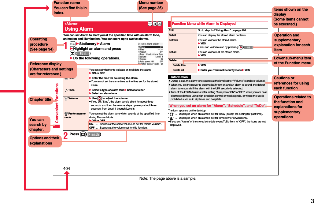 3Easy Search/Contents/Precautions404Convenient FunctionsYou can set Alarm to alert you at the specified time with an alarm tone, animation and illumination. You can store up to twelve alarms.1mStationeryAlarmHighlight an alarm and press l()Do the following operations.2Press l().+m-4-4&lt;Alarm&gt;Using AlarmAlarm You can set whether to validate or invalidate the alarm.ON or OFFTime Enter the time for sounding the alarm.pYou cannot set the same time as the time set for the stored alarm.Tone Select a type of alarm toneSelect a folderSelect an alarm tone.Volume Use Bo to adjust the volume.pIf you set “Step”, the alarm tone is silent for about three seconds, and then the volume steps up every about three seconds, from Level 1 through Level 6.Prefer manner modeYou can set the alarm tone which sounds at the specified time during Manner Mode.ON or OFFON. . . . . Sounds at the same volume as set for “Alarm volume”.OFF. . . . Sounds at the volume set for this function.The icon appears on the desktop.“” . . . Displayed when an alarm is set for today (except the setting for past time).“” . . . Displayed when an alarm is set for tomorrow or onward only.pIf you set “Alarm” of the stored schedule event/ToDo item to “OFF”, the icons are not displayed.Function Menu while Alarm is DisplayedEdit Go to step 1 of “Using Alarm” on page 404.Detail You can display the stored alarm contents.Set this You can validate the stored alarm.YESpYou can validate also by pressing Oo().Set all You can validate all the stored alarm.YESDeleteDelete this YESDelete all Enter you Terminal Security CodeYESInformationpDuring a call, the alarm tone sounds at the level set for “Volume” (earpiece volume).pWhen you set the power to automatically turn on and an alarm to sound, the default alarm tone sounds if the alarm with the UIM security is selected.pTurn off the FOMA terminal after setting “Auto power ON” to “OFF” when you are near electronic devices using high-precision control or weak signals, or where the use is prohibited such as in airplanes and hospitals.When you set an alarm for “Alarm”, “Schedule”, and “ToDo”Note: The page above is a sample.Menu number(See page 36)Function nameYou can find this in Index.Operating procedure(See page 34)Reference display (Characters and settings are for reference.)Options and their explanationsItems shown on the display(Some items cannot be executed.)Operation and supplementary explanation for each itemOperations related to the function and explanations for supplementary operationsChapter titleYou can search by chapter.Cautions or references for using each functionLower sub-menu item of the Function menu
