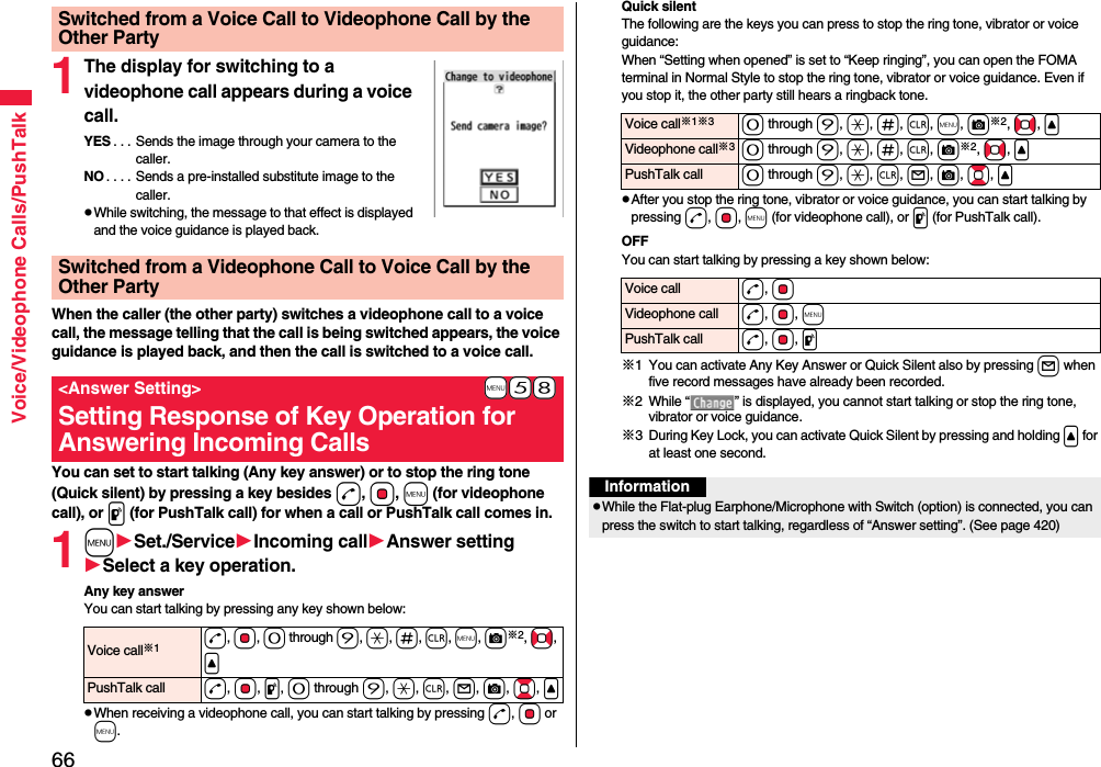 66Voice/Videophone Calls/PushTalk1The display for switching to a videophone call appears during a voice call.YES . . . Sends the image through your camera to the caller.NO . . . . Sends a pre-installed substitute image to the caller.pWhile switching, the message to that effect is displayed and the voice guidance is played back.When the caller (the other party) switches a videophone call to a voice call, the message telling that the call is being switched appears, the voice guidance is played back, and then the call is switched to a voice call.You can set to start talking (Any key answer) or to stop the ring tone (Quick silent) by pressing a key besides d, Oo, m (for videophone call), or p (for PushTalk call) for when a call or PushTalk call comes in. 1mSet./ServiceIncoming callAnswer settingSelect a key operation.Any key answerYou can start talking by pressing any key shown below:pWhen receiving a videophone call, you can start talking by pressing d, Oo or m.Switched from a Voice Call to Videophone Call by the Other PartySwitched from a Videophone Call to Voice Call by the Other Party+m-5-8&lt;Answer Setting&gt;Setting Response of Key Operation for Answering Incoming CallsVoice call※1d, Oo, 0 through 9, a, s, r, m, c※2, No, &lt;PushTalk call d, Oo, p, 0 through 9, a, r, l, c, Bo, &lt;Quick silentThe following are the keys you can press to stop the ring tone, vibrator or voice guidance:When “Setting when opened” is set to “Keep ringing”, you can open the FOMA terminal in Normal Style to stop the ring tone, vibrator or voice guidance. Even if you stop it, the other party still hears a ringback tone. pAfter you stop the ring tone, vibrator or voice guidance, you can start talking by pressing d, Oo, m (for videophone call), or p (for PushTalk call).OFFYou can start talking by pressing a key shown below:※1 You can activate Any Key Answer or Quick Silent also by pressing l when five record messages have already been recorded.※2 While “ ” is displayed, you cannot start talking or stop the ring tone, vibrator or voice guidance. ※3 During Key Lock, you can activate Quick Silent by pressing and holding &lt; for at least one second.Voice call※1※30 through 9, a, s, r, m, c※2, No, &lt;Videophone call※30 through 9, a, s, r, c※2, No, &lt;PushTalk call 0 through 9, a, r, l, c, Bo, &lt;Voice call d, OoVideophone call d, Oo, mPushTalk call d, Oo, pInformationpWhile the Flat-plug Earphone/Microphone with Switch (option) is connected, you can press the switch to start talking, regardless of “Answer setting”. (See page 420)