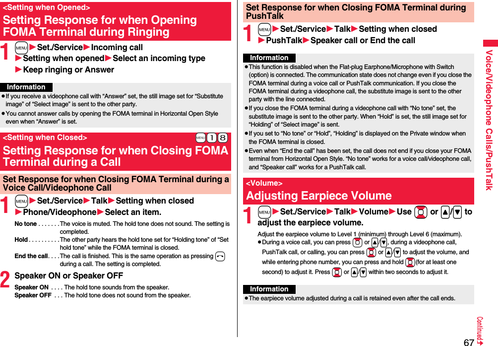 67Voice/Videophone Calls/PushTalk1mSet./ServiceIncoming callSetting when openedSelect an incoming typeKeep ringing or Answer1mSet./ServiceTalkSetting when closedPhone/VideophoneSelect an item.No tone . . . . . . . The voice is muted. The hold tone does not sound. The setting is completed.Hold . . . . . . . . . .The other party hears the hold tone set for “Holding tone” of “Set hold tone” while the FOMA terminal is closed.End the call. . . . The call is finished. This is the same operation as pressing h during a call. The setting is completed.2Speaker ON or Speaker OFFSpeaker ON  . . . . The hold tone sounds from the speaker.Speaker OFF  . . . The hold tone does not sound from the speaker.&lt;Setting when Opened&gt;Setting Response for when Opening FOMA Terminal during RingingInformationpIf you receive a videophone call with “Answer” set, the still image set for “Substitute image” of “Select image” is sent to the other party.pYou cannot answer calls by opening the FOMA terminal in Horizontal Open Style even when “Answer” is set.+m-1-8&lt;Setting when Closed&gt;Setting Response for when Closing FOMA Terminal during a CallSet Response for when Closing FOMA Terminal during a Voice Call/Videophone Call1mSet./ServiceTalkSetting when closedPushTalkSpeaker call or End the call1mSet./ServiceTalkVolumeUse Bo or &lt;/&gt; to adjust the earpiece volume.Adjust the earpiece volume to Level 1 (minimum) through Level 6 (maximum).pDuring a voice call, you can press Zo or &lt;/&gt;, during a videophone call, PushTalk call, or calling, you can press Bo or &lt;/&gt; to adjust the volume, and while entering phone number, you can press and hold Bo(for at least one second) to adjust it. Press Bo or &lt;/&gt; within two seconds to adjust it.Set Response for when Closing FOMA Terminal during PushTalkInformationpThis function is disabled when the Flat-plug Earphone/Microphone with Switch (option) is connected. The communication state does not change even if you close the FOMA terminal during a voice call or PushTalk communication. If you close the FOMA terminal during a videophone call, the substitute image is sent to the other party with the line connected.pIf you close the FOMA terminal during a videophone call with “No tone” set, the substitute image is sent to the other party. When “Hold” is set, the still image set for “Holding” of “Select image” is sent.pIf you set to “No tone” or “Hold”, “Holding” is displayed on the Private window when the FOMA terminal is closed.pEven when “End the call” has been set, the call does not end if you close your FOMA terminal from Horizontal Open Style. “No tone” works for a voice call/videophone call, and “Speaker call” works for a PushTalk call.&lt;Volume&gt;Adjusting Earpiece VolumeInformationpThe earpiece volume adjusted during a call is retained even after the call ends.